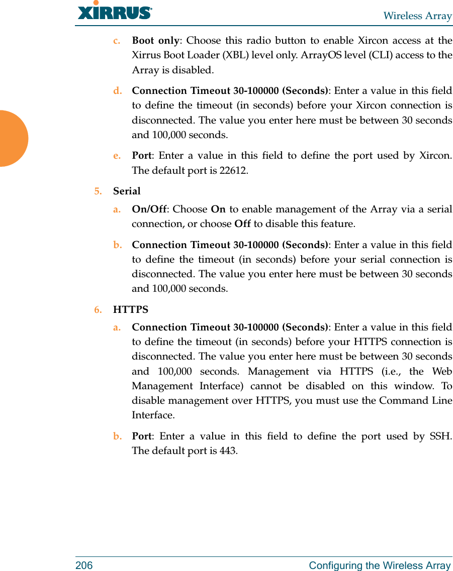 Wireless Array206  Configuring the Wireless Arrayc. Boot only: Choose this radio button to enable Xircon access at the Xirrus Boot Loader (XBL) level only. ArrayOS level (CLI) access to the Array is disabled. d. Connection Timeout 30-100000 (Seconds): Enter a value in this field to define the timeout (in seconds) before your Xircon connection is disconnected. The value you enter here must be between 30 seconds and 100,000 seconds.e. Port: Enter a value in this field to define the port used by Xircon. The default port is 22612.5. Seriala. On/Off: Choose On to enable management of the Array via a serial connection, or choose Off to disable this feature.b. Connection Timeout 30-100000 (Seconds): Enter a value in this field to define the timeout (in seconds) before your serial connection is disconnected. The value you enter here must be between 30 seconds and 100,000 seconds.6. HTTPSa. Connection Timeout 30-100000 (Seconds): Enter a value in this field to define the timeout (in seconds) before your HTTPS connection is disconnected. The value you enter here must be between 30 seconds and 100,000 seconds. Management via HTTPS (i.e., the Web Management Interface) cannot be disabled on this window. To disable management over HTTPS, you must use the Command Line Interface. b. Port: Enter a value in this field to define the port used by SSH. The default port is 443.