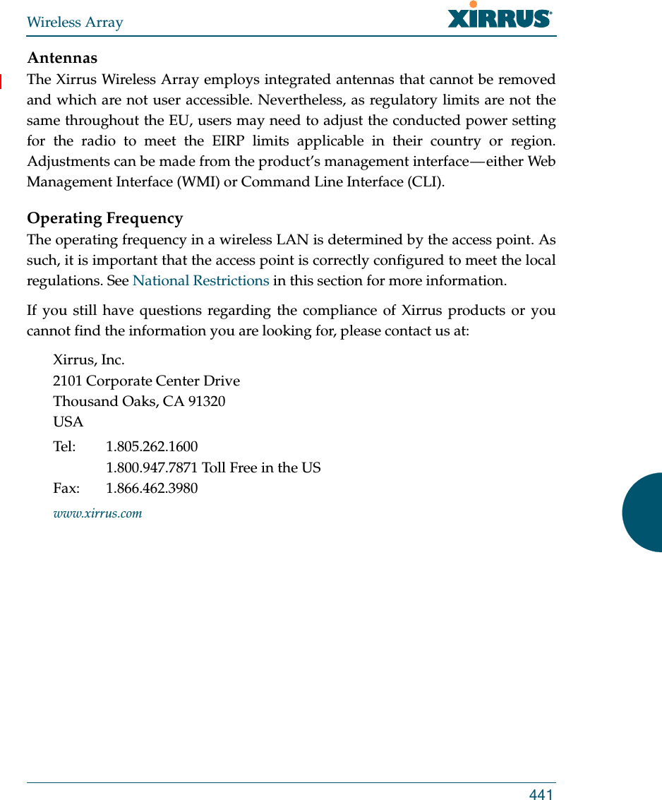 Wireless Array441AntennasThe Xirrus Wireless Array employs integrated antennas that cannot be removed and which are not user accessible. Nevertheless, as regulatory limits are not the same throughout the EU, users may need to adjust the conducted power setting for the radio to meet the EIRP limits applicable in their country or region. Adjustments can be made from the product’s management interface — either Web Management Interface (WMI) or Command Line Interface (CLI).Operating FrequencyThe operating frequency in a wireless LAN is determined by the access point. As such, it is important that the access point is correctly configured to meet the local regulations. See National Restrictions in this section for more information.If you still have questions regarding the compliance of Xirrus products or you cannot find the information you are looking for, please contact us at:Xirrus, Inc.2101 Corporate Center DriveThousand Oaks, CA 91320USATel: 1.805.262.16001.800.947.7871 Toll Free in the USFax: 1.866.462.3980www.xirrus.com