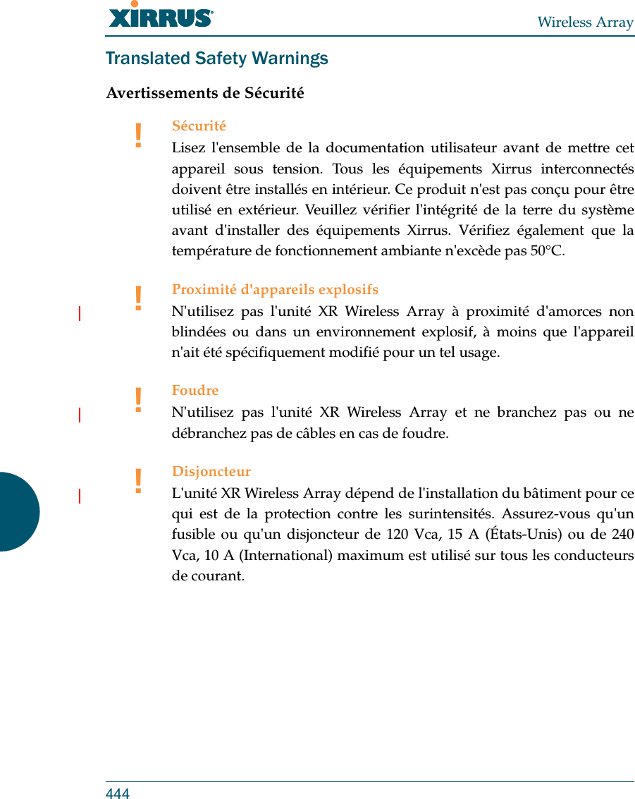 Wireless Array444Translated Safety WarningsAvertissements de Sécurité!SécuritéLisez l&apos;ensemble de la documentation utilisateur avant de mettre cet appareil sous tension. Tous les équipements Xirrus interconnectés doivent être installés en intérieur. Ce produit n&apos;est pas conçu pour être utilisé en extérieur. Veuillez vérifier l&apos;intégrité de la terre du système avant d&apos;installer des équipements Xirrus. Vérifiez également que la température de fonctionnement ambiante n&apos;excède pas 50°C.!Proximité d&apos;appareils explosifsN&apos;utilisez pas l&apos;unité XR Wireless Array à proximité d&apos;amorces non blindées ou dans un environnement explosif, à moins que l&apos;appareil n&apos;ait été spécifiquement modifié pour un tel usage.!FoudreN&apos;utilisez pas l&apos;unité XR Wireless Array et ne branchez pas ou ne débranchez pas de câbles en cas de foudre.!DisjoncteurL&apos;unité XR Wireless Array dépend de l&apos;installation du bâtiment pour ce qui est de la protection contre les surintensités. Assurez-vous qu&apos;un fusible ou qu&apos;un disjoncteur de 120 Vca, 15 A (États-Unis) ou de 240 Vca, 10 A (International) maximum est utilisé sur tous les conducteurs de courant.