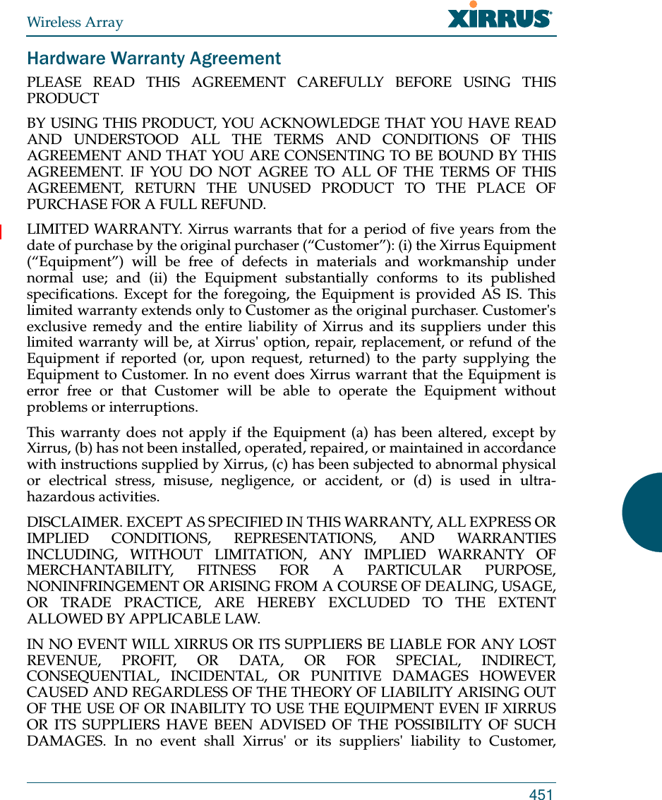 Wireless Array451Hardware Warranty AgreementPLEASE READ THIS AGREEMENT CAREFULLY BEFORE USING THIS PRODUCTBY USING THIS PRODUCT, YOU ACKNOWLEDGE THAT YOU HAVE READ AND UNDERSTOOD ALL THE TERMS AND CONDITIONS OF THIS AGREEMENT AND THAT YOU ARE CONSENTING TO BE BOUND BY THIS AGREEMENT. IF YOU DO NOT AGREE TO ALL OF THE TERMS OF THIS AGREEMENT, RETURN THE UNUSED PRODUCT TO THE PLACE OF PURCHASE FOR A FULL REFUND.LIMITED WARRANTY. Xirrus warrants that for a period of five years from the date of purchase by the original purchaser (“Customer”): (i) the Xirrus Equipment (“Equipment”) will be free of defects in materials and workmanship under normal use; and (ii) the Equipment substantially conforms to its published specifications. Except for the foregoing, the Equipment is provided AS IS. This limited warranty extends only to Customer as the original purchaser. Customer&apos;s exclusive remedy and the entire liability of Xirrus and its suppliers under this limited warranty will be, at Xirrus&apos; option, repair, replacement, or refund of the Equipment if reported (or, upon request, returned) to the party supplying the Equipment to Customer. In no event does Xirrus warrant that the Equipment is error free or that Customer will be able to operate the Equipment without problems or interruptions. This warranty does not apply if the Equipment (a) has been altered, except by Xirrus, (b) has not been installed, operated, repaired, or maintained in accordance with instructions supplied by Xirrus, (c) has been subjected to abnormal physical or electrical stress, misuse, negligence, or accident, or (d) is used in ultra-hazardous activities. DISCLAIMER. EXCEPT AS SPECIFIED IN THIS WARRANTY, ALL EXPRESS OR IMPLIED CONDITIONS, REPRESENTATIONS, AND WARRANTIES INCLUDING, WITHOUT LIMITATION, ANY IMPLIED WARRANTY OF MERCHANTABILITY, FITNESS FOR A PARTICULAR PURPOSE, NONINFRINGEMENT OR ARISING FROM A COURSE OF DEALING, USAGE, OR TRADE PRACTICE, ARE HEREBY EXCLUDED TO THE EXTENT ALLOWED BY APPLICABLE LAW. IN NO EVENT WILL XIRRUS OR ITS SUPPLIERS BE LIABLE FOR ANY LOST REVENUE, PROFIT, OR DATA, OR FOR SPECIAL, INDIRECT, CONSEQUENTIAL, INCIDENTAL, OR PUNITIVE DAMAGES HOWEVER CAUSED AND REGARDLESS OF THE THEORY OF LIABILITY ARISING OUT OF THE USE OF OR INABILITY TO USE THE EQUIPMENT EVEN IF XIRRUS OR ITS SUPPLIERS HAVE BEEN ADVISED OF THE POSSIBILITY OF SUCH DAMAGES. In no event shall Xirrus&apos; or its suppliers&apos; liability to Customer, 