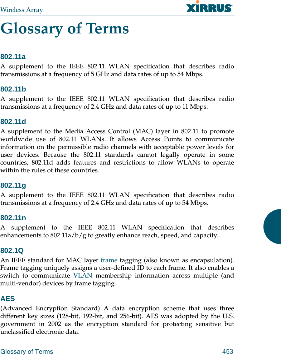 Wireless ArrayGlossary of Terms 453Glossary of Terms802.11aA supplement to the IEEE 802.11 WLAN specification that describes radio transmissions at a frequency of 5 GHz and data rates of up to 54 Mbps.802.11bA supplement to the IEEE 802.11 WLAN specification that describes radio transmissions at a frequency of 2.4 GHz and data rates of up to 11 Mbps.802.11dA supplement to the Media Access Control (MAC) layer in 802.11 to promote worldwide use of 802.11 WLANs. It allows Access Points to communicate information on the permissible radio channels with acceptable power levels for user devices. Because the 802.11 standards cannot legally operate in some countries, 802.11d adds features and restrictions to allow WLANs to operate within the rules of these countries.802.11gA supplement to the IEEE 802.11 WLAN specification that describes radio transmissions at a frequency of 2.4 GHz and data rates of up to 54 Mbps.802.11nA supplement to the IEEE 802.11 WLAN specification that describes enhancements to 802.11a/b/g to greatly enhance reach, speed, and capacity.802.1QAn IEEE standard for MAC layer frame tagging (also known as encapsulation). Frame tagging uniquely assigns a user-defined ID to each frame. It also enables a switch to communicate VLAN membership information across multiple (and multi-vendor) devices by frame tagging.AES(Advanced Encryption Standard) A data encryption scheme that uses three different key sizes (128-bit, 192-bit, and 256-bit). AES was adopted by the U.S. government in 2002 as the encryption standard for protecting sensitive but unclassified electronic data.