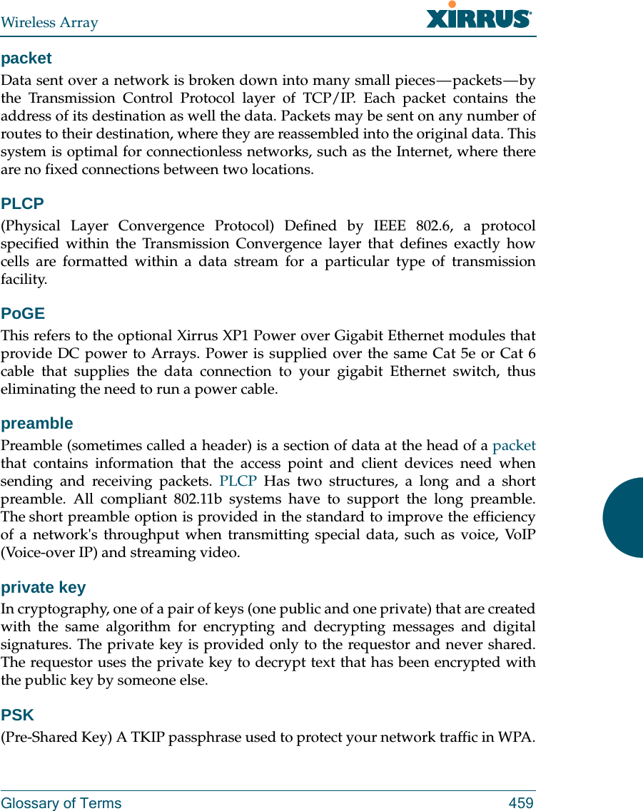 Wireless ArrayGlossary of Terms 459packetData sent over a network is broken down into many small pieces — packets — by the Transmission Control Protocol layer of TCP/IP. Each packet contains the address of its destination as well the data. Packets may be sent on any number of routes to their destination, where they are reassembled into the original data. This system is optimal for connectionless networks, such as the Internet, where there are no fixed connections between two locations.PLCP(Physical Layer Convergence Protocol) Defined by IEEE 802.6, a protocol specified within the Transmission Convergence layer that defines exactly how cells are formatted within a data stream for a particular type of transmission facility.PoGE This refers to the optional Xirrus XP1 Power over Gigabit Ethernet modules that provide DC power to Arrays. Power is supplied over the same Cat 5e or Cat 6 cable that supplies the data connection to your gigabit Ethernet switch, thus eliminating the need to run a power cable. preamblePreamble (sometimes called a header) is a section of data at the head of a packetthat contains information that the access point and client devices need when sending and receiving packets. PLCP Has two structures, a long and a short preamble. All compliant 802.11b systems have to support the long preamble. The short preamble option is provided in the standard to improve the efficiency of a network&apos;s throughput when transmitting special data, such as voice, VoIP (Voice-over IP) and streaming video.private keyIn cryptography, one of a pair of keys (one public and one private) that are created with the same algorithm for encrypting and decrypting messages and digital signatures. The private key is provided only to the requestor and never shared. The requestor uses the private key to decrypt text that has been encrypted with the public key by someone else.PSK(Pre-Shared Key) A TKIP passphrase used to protect your network traffic in WPA.