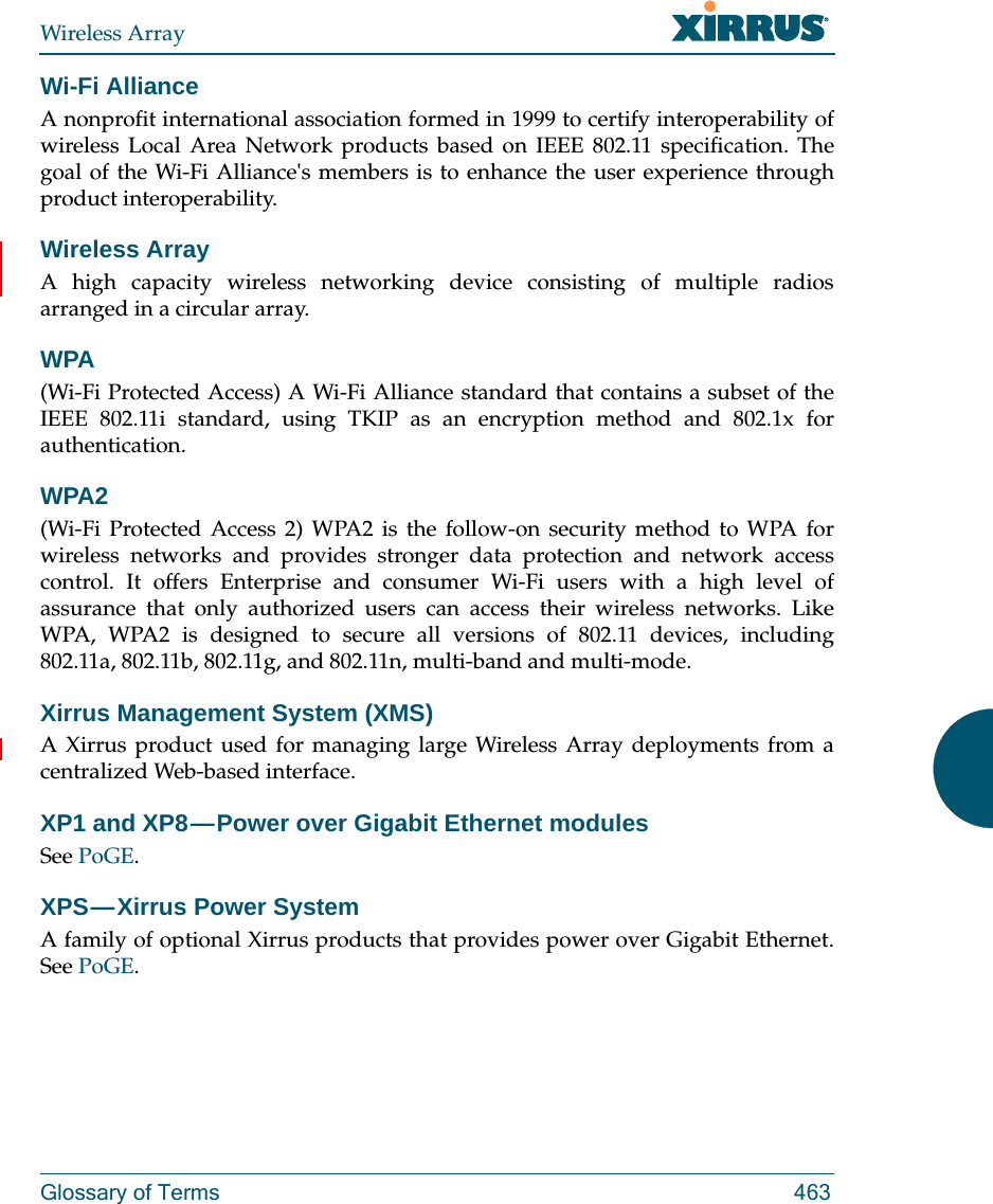 Wireless ArrayGlossary of Terms 463Wi-Fi AllianceA nonprofit international association formed in 1999 to certify interoperability of wireless Local Area Network products based on IEEE 802.11 specification. The goal of the Wi-Fi Alliance&apos;s members is to enhance the user experience through product interoperability.Wireless ArrayA high capacity wireless networking device consisting of multiple radios arranged in a circular array.WPA(Wi-Fi Protected Access) A Wi-Fi Alliance standard that contains a subset of the IEEE 802.11i standard, using TKIP as an encryption method and 802.1x for authentication.WPA2 (Wi-Fi Protected Access 2) WPA2 is the follow-on security method to WPA for wireless networks and provides stronger data protection and network access control. It offers Enterprise and consumer Wi-Fi users with a high level of assurance that only authorized users can access their wireless networks. Like WPA, WPA2 is designed to secure all versions of 802.11 devices, including 802.11a, 802.11b, 802.11g, and 802.11n, multi-band and multi-mode.Xirrus Management System (XMS)A Xirrus product used for managing large Wireless Array deployments from a centralized Web-based interface.XP1 and XP8 — Power over Gigabit Ethernet modulesSee PoGE.XPS — Xirrus  Power  System A family of optional Xirrus products that provides power over Gigabit Ethernet. See PoGE. 