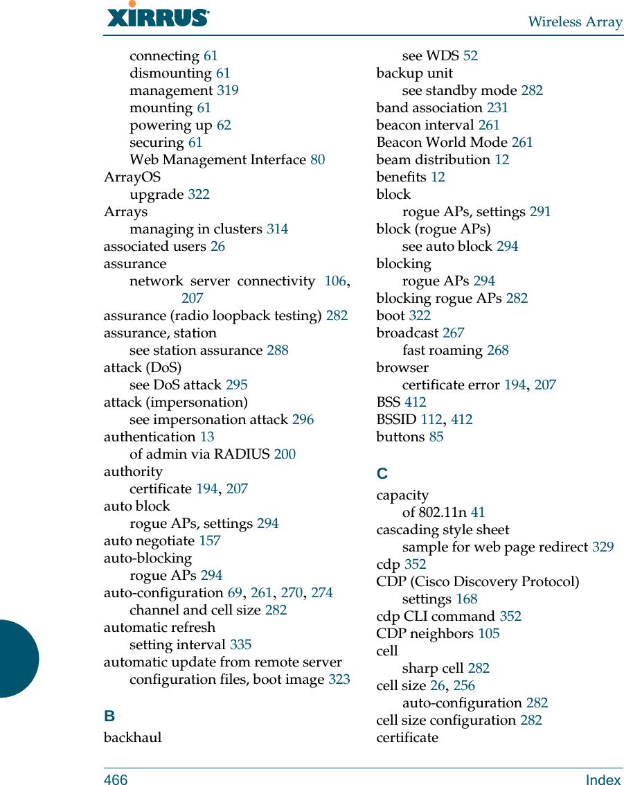 Wireless Array466 Indexconnecting 61dismounting 61management 319mounting 61powering up 62securing 61Web Management Interface 80ArrayOSupgrade 322Arraysmanaging in clusters 314associated users 26assurancenetwork server connectivity 106, 207assurance (radio loopback testing) 282assurance, stationsee station assurance 288attack (DoS)see DoS attack 295attack (impersonation)see impersonation attack 296authentication 13of admin via RADIUS 200authoritycertificate 194, 207auto blockrogue APs, settings 294auto negotiate 157auto-blockingrogue APs 294auto-configuration 69, 261, 270, 274channel and cell size 282automatic refreshsetting interval 335automatic update from remote serverconfiguration files, boot image 323Bbackhaulsee WDS 52backup unitsee standby mode 282band association 231beacon interval 261Beacon World Mode 261beam distribution 12benefits 12blockrogue APs, settings 291block (rogue APs)see auto block 294blockingrogue APs 294blocking rogue APs 282boot 322broadcast 267fast roaming 268browsercertificate error 194, 207BSS 412BSSID 112, 412buttons 85Ccapacityof 802.11n 41cascading style sheetsample for web page redirect 329cdp 352CDP (Cisco Discovery Protocol)settings 168cdp CLI command 352CDP neighbors 105cellsharp cell 282cell size 26, 256auto-configuration 282cell size configuration 282certificate