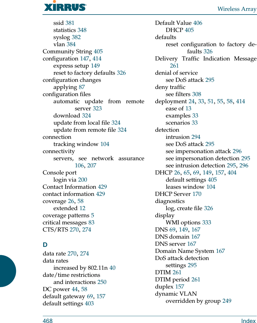 Wireless Array468 Indexssid 381statistics 348syslog 382vlan 384Community String 405configuration 147, 414express setup 149reset to factory defaults 326configuration changesapplying 87configuration filesautomatic update from remote server 323download 324update from local file 324update from remote file 324connectiontracking window 104connectivityservers, see network assurance106, 207Console portlogin via 200Contact Information 429contact information 429coverage 26, 58extended 12coverage patterns 5critical messages 83CTS/RTS 270, 274Ddata rate 270, 274data ratesincreased by 802.11n 40date/time restrictionsand interactions 250DC power 44, 58default gateway 69, 157default settings 403Default Value 406DHCP 405defaultsreset configuration to factory de-faults 326Delivery Traffic Indication Message261denial of servicesee DoS attack 295deny trafficsee filters 308deployment 24, 33, 51, 55, 58, 414ease of 13examples 33scenarios 33detectionintrusion 294see DoS attack 295see impersonation attack 296see impersonation detection 295see intrusion detection 295, 296DHCP 26, 65, 69, 149, 157, 404default settings 405leases window 104DHCP Server 170diagnosticslog, create file 326displayWMI options 333DNS 69, 149, 167DNS domain 167DNS server 167Domain Name System 167DoS attack detectionsettings 295DTIM 261DTIM period 261duplex 157dynamic VLANoverridden by group 249