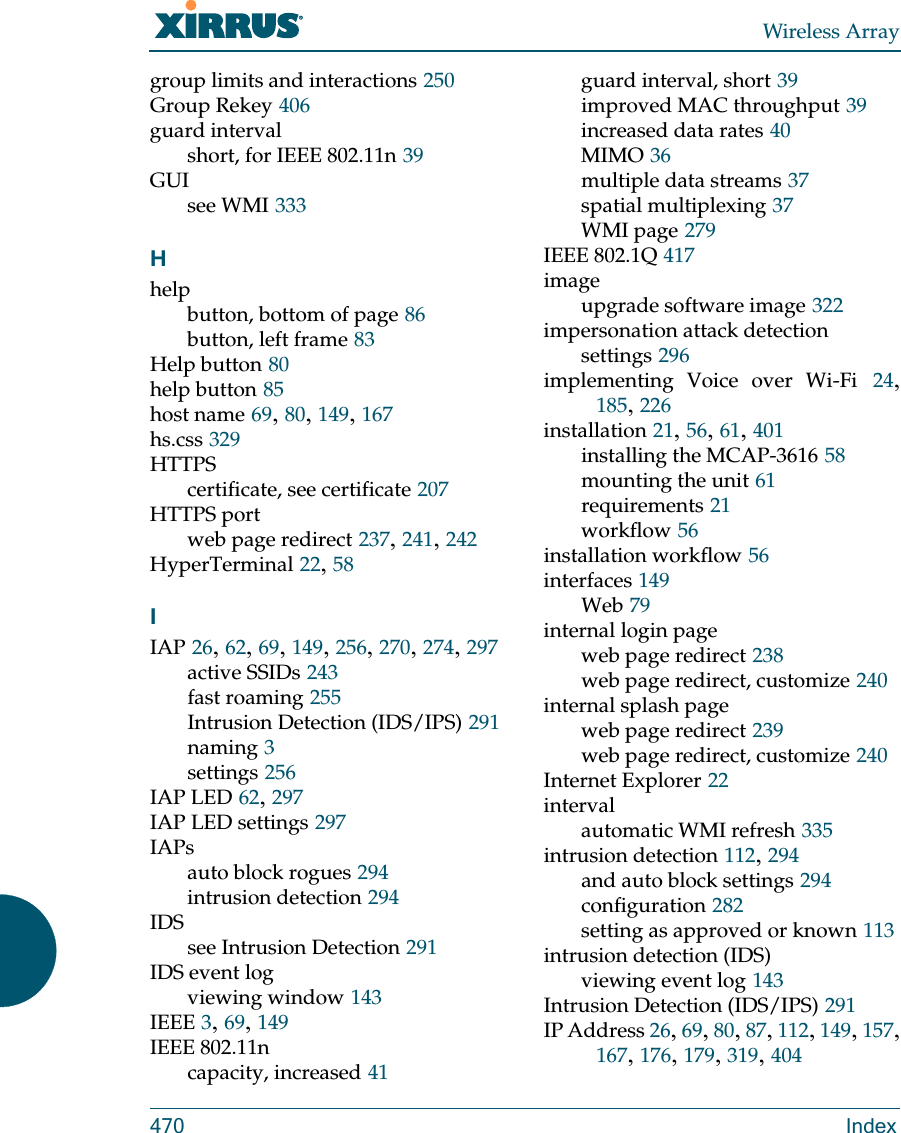 Wireless Array470 Indexgroup limits and interactions 250Group Rekey 406guard intervalshort, for IEEE 802.11n 39GUIsee WMI 333Hhelpbutton, bottom of page 86button, left frame 83Help button 80help button 85host name 69, 80, 149, 167hs.css 329HTTPScertificate, see certificate 207HTTPS portweb page redirect 237, 241, 242HyperTerminal 22, 58IIAP 26, 62, 69, 149, 256, 270, 274, 297active SSIDs 243fast roaming 255Intrusion Detection (IDS/IPS) 291naming 3settings 256IAP LED 62, 297IAP LED settings 297IAPsauto block rogues 294intrusion detection 294IDSsee Intrusion Detection 291IDS event logviewing window 143IEEE 3, 69, 149IEEE 802.11ncapacity, increased 41guard interval, short 39improved MAC throughput 39increased data rates 40MIMO 36multiple data streams 37spatial multiplexing 37WMI page 279IEEE 802.1Q 417imageupgrade software image 322impersonation attack detectionsettings 296implementing Voice over Wi-Fi 24, 185, 226installation 21, 56, 61, 401installing the MCAP-3616 58mounting the unit 61requirements 21workflow 56installation workflow 56interfaces 149Web 79internal login pageweb page redirect 238web page redirect, customize 240internal splash pageweb page redirect 239web page redirect, customize 240Internet Explorer 22intervalautomatic WMI refresh 335intrusion detection 112, 294and auto block settings 294configuration 282setting as approved or known 113intrusion detection (IDS)viewing event log 143Intrusion Detection (IDS/IPS) 291IP Address 26, 69, 80, 87, 112, 149, 157, 167, 176, 179, 319, 404