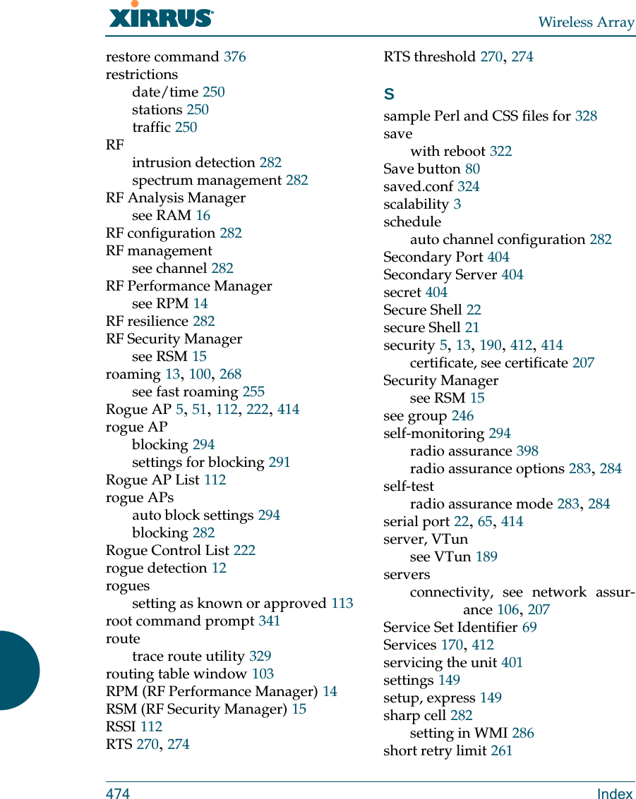 Wireless Array474 Indexrestore command 376restrictionsdate/time 250stations 250traffic 250RFintrusion detection 282spectrum management 282RF Analysis Managersee RAM 16RF configuration 282RF managementsee channel 282RF Performance Managersee RPM 14RF resilience 282RF Security Managersee RSM 15roaming 13, 100, 268see fast roaming 255Rogue AP 5, 51, 112, 222, 414rogue APblocking 294settings for blocking 291Rogue AP List 112rogue APsauto block settings 294blocking 282Rogue Control List 222rogue detection 12roguessetting as known or approved 113root command prompt 341routetrace route utility 329routing table window 103RPM (RF Performance Manager) 14RSM (RF Security Manager) 15RSSI 112RTS 270, 274RTS threshold 270, 274Ssample Perl and CSS files for 328savewith reboot 322Save button 80saved.conf 324scalability 3scheduleauto channel configuration 282Secondary Port 404Secondary Server 404secret 404Secure Shell 22secure Shell 21security 5, 13, 190, 412, 414certificate, see certificate 207Security Managersee RSM 15see group 246self-monitoring 294radio assurance 398radio assurance options 283, 284self-testradio assurance mode 283, 284serial port 22, 65, 414server, VTunsee VTun 189serversconnectivity, see network assur-ance 106, 207Service Set Identifier 69Services 170, 412servicing the unit 401settings 149setup, express 149sharp cell 282setting in WMI 286short retry limit 261
