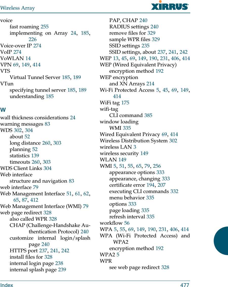 Wireless ArrayIndex 477voicefast roaming 255implementing on Array 24,  185, 226Voice-over IP 274VoIP 274VoWLAN 14VPN 69, 149, 414VTSVirtual Tunnel Server 185, 189VTunspecifying tunnel server 185, 189understanding 185Wwall thickness considerations 24warning messages 83WDS 302, 304about 52long distance 260, 303planning 52statistics 139timeouts 260, 303WDS Client Links 304Web interfacestructure and navigation 83web interface 79Web Management Interface 51, 61, 62, 65, 87, 412Web Management Interface (WMI) 79web page redirect 328also called WPR 328CHAP (Challenge-Handshake Au-thentication Protocol) 240customize internal login/splash page 240HTTPS port 237, 241, 242install files for 328internal login page 238internal splash page 239PAP, CHAP 240RADIUS settings 240remove files for 329sample WPR files 329SSID settings 235SSID settings, about 237, 241, 242WEP 13, 45, 69, 149, 190, 231, 406, 414WEP (Wired Equivalent Privacy)encryption method 192WEP encryptionand XN Arrays 214Wi-Fi Protected Access 5, 45, 69, 149, 414WiFi tag 175wifi-tagCLI command 385window loadingWMI 335Wired Equivalent Privacy 69, 414Wireless Distribution System 302wireless LAN 3wireless security 149WLAN 149WMI 5, 51, 55, 65, 79, 256appearance options 333appearance, changing 333certificate error 194, 207executing CLI commands 332menu behavior 335options 333page loading 335refresh interval 335workflow 56WPA 5, 55, 69, 149, 190, 231, 406, 414WPA (Wi-Fi Protected Access) and WPA2encryption method 192WPA2 5WPRsee web page redirect 328