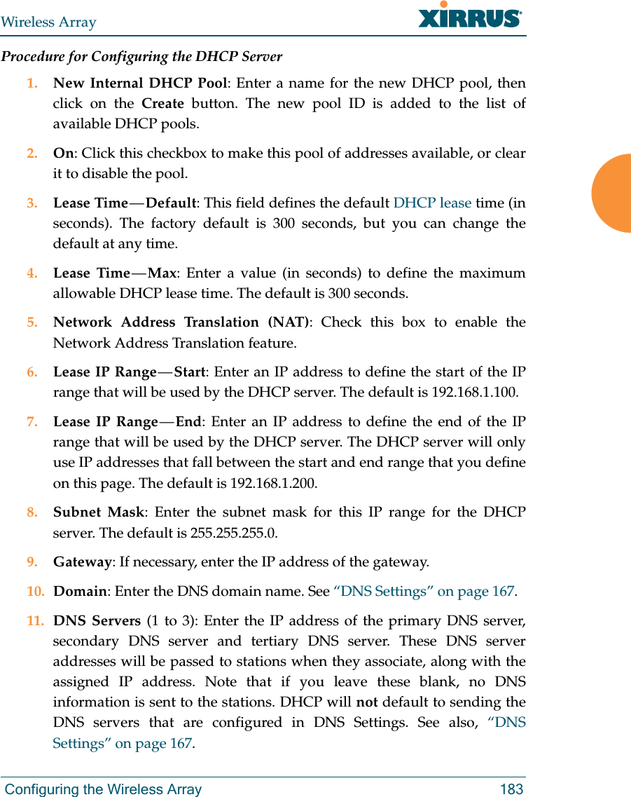 Wireless Array Configuring the Wireless Array 183Procedure for Configuring the DHCP Server1. New Internal DHCP Pool: Enter a name for the new DHCP pool, then click on the Create button. The new pool ID is added to the list of available DHCP pools.2. On: Click this checkbox to make this pool of addresses available, or clear it to disable the pool.3. Lease Time — Default: This field defines the default DHCP lease time (in seconds). The factory default is 300 seconds, but you can change the default at any time.4. Lease Time — Max: Enter a value (in seconds) to define the maximum allowable DHCP lease time. The default is 300 seconds.5. Network Address Translation (NAT): Check this box to enable the Network Address Translation feature.6. Lease IP Range — Start: Enter an IP address to define the start of the IP range that will be used by the DHCP server. The default is 192.168.1.100.7. Lease IP Range — End: Enter an IP address to define the end of the IP range that will be used by the DHCP server. The DHCP server will only use IP addresses that fall between the start and end range that you define on this page. The default is 192.168.1.200.8. Subnet Mask: Enter the subnet mask for this IP range for the DHCP server. The default is 255.255.255.0.9. Gateway: If necessary, enter the IP address of the gateway.10. Domain: Enter the DNS domain name. See “DNS Settings” on page 167.11. DNS Servers (1 to 3): Enter the IP address of the primary DNS server, secondary DNS server and tertiary DNS server. These DNS server addresses will be passed to stations when they associate, along with the assigned IP address. Note that if you leave these blank, no DNS information is sent to the stations. DHCP will not default to sending the DNS servers that are configured in DNS Settings. See also, “DNS Settings” on page 167.