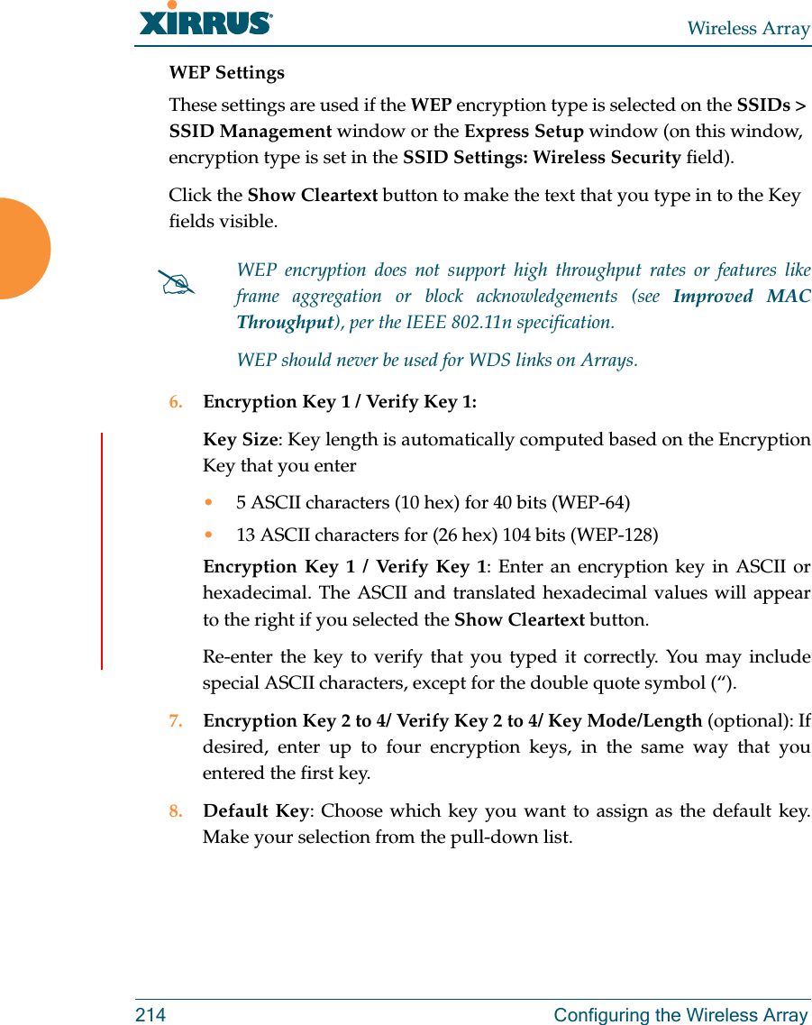 Wireless Array214  Configuring the Wireless ArrayWEP SettingsThese settings are used if the WEP encryption type is selected on the SSIDs &gt; SSID Management window or the Express Setup window (on this window, encryption type is set in the SSID Settings: Wireless Security field). Click the Show Cleartext button to make the text that you type in to the Key fields visible.6. Encryption Key 1 / Verify Key 1:Key Size: Key length is automatically computed based on the Encryption Key that you enter•5 ASCII characters (10 hex) for 40 bits (WEP-64)•13 ASCII characters for (26 hex) 104 bits (WEP-128)Encryption Key 1 / Verify Key 1: Enter an encryption key in ASCII or hexadecimal. The ASCII and translated hexadecimal values will appear to the right if you selected the Show Cleartext button. Re-enter the key to verify that you typed it correctly. You may include special ASCII characters, except for the double quote symbol (“). 7. Encryption Key 2 to 4/ Verify Key 2 to 4/ Key Mode/Length (optional): If desired, enter up to four encryption keys, in the same way that you entered the first key.8. Default Key: Choose which key you want to assign as the default key. Make your selection from the pull-down list.WEP encryption does not support high throughput rates or features like frame aggregation or block acknowledgements (see Improved MAC Throughput), per the IEEE 802.11n specification. WEP should never be used for WDS links on Arrays. 