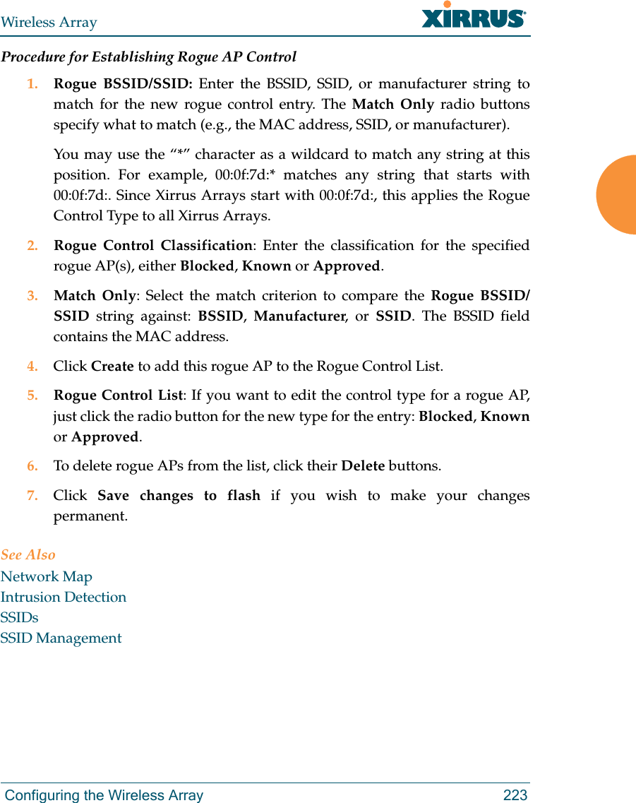 Wireless Array Configuring the Wireless Array 223Procedure for Establishing Rogue AP Control1. Rogue BSSID/SSID: Enter the BSSID, SSID, or manufacturer string to match for the new rogue control entry. The Match Only radio buttons specify what to match (e.g., the MAC address, SSID, or manufacturer). You may use the “*” character as a wildcard to match any string at this position. For example, 00:0f:7d:* matches any string that starts with 00:0f:7d:. Since Xirrus Arrays start with 00:0f:7d:, this applies the Rogue Control Type to all Xirrus Arrays.2. Rogue Control Classification: Enter the classification for the specified rogue AP(s), either Blocked, Known or Approved.3. Match Only: Select the match criterion to compare the Rogue BSSID/SSID string against: BSSID,  Manufacturer, or SSID. The BSSID field contains the MAC address. 4. Click Create to add this rogue AP to the Rogue Control List.5. Rogue Control List: If you want to edit the control type for a rogue AP, just click the radio button for the new type for the entry: Blocked, Knownor Approved.6. To delete rogue APs from the list, click their Delete buttons.7. Click  Save changes to flash if you wish to make your changes permanent.See AlsoNetwork MapIntrusion DetectionSSIDsSSID Management