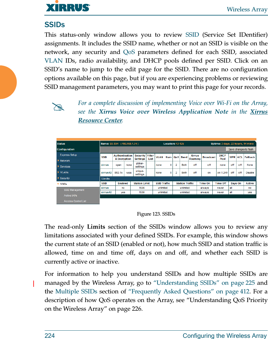 Wireless Array224  Configuring the Wireless ArraySSIDsThis status-only window allows you to review SSID (Service Set IDentifier) assignments. It includes the SSID name, whether or not an SSID is visible on the network, any security and QoS parameters defined for each SSID, associated VLAN IDs, radio availability, and DHCP pools defined per SSID. Click on an SSID’s name to jump to the edit page for the SSID. There are no configuration options available on this page, but if you are experiencing problems or reviewing SSID management parameters, you may want to print this page for your records.Figure 123. SSIDs The read-only Limits section of the SSIDs window allows you to review any limitations associated with your defined SSIDs. For example, this window shows the current state of an SSID (enabled or not), how much SSID and station traffic is allowed, time on and time off, days on and off, and whether each SSID is currently active or inactive.For information to help you understand SSIDs and how multiple SSIDs are managed by the Wireless Array, go to “Understanding SSIDs” on page 225 and the Multiple SSIDs section of “Frequently Asked Questions” on page 412. For a description of how QoS operates on the Array, see “Understanding QoS Priority on the Wireless Array” on page 226.For a complete discussion of implementing Voice over Wi-Fi on the Array, see the Xirrus Voice over Wireless Application Note in the Xirrus Resource Center. 