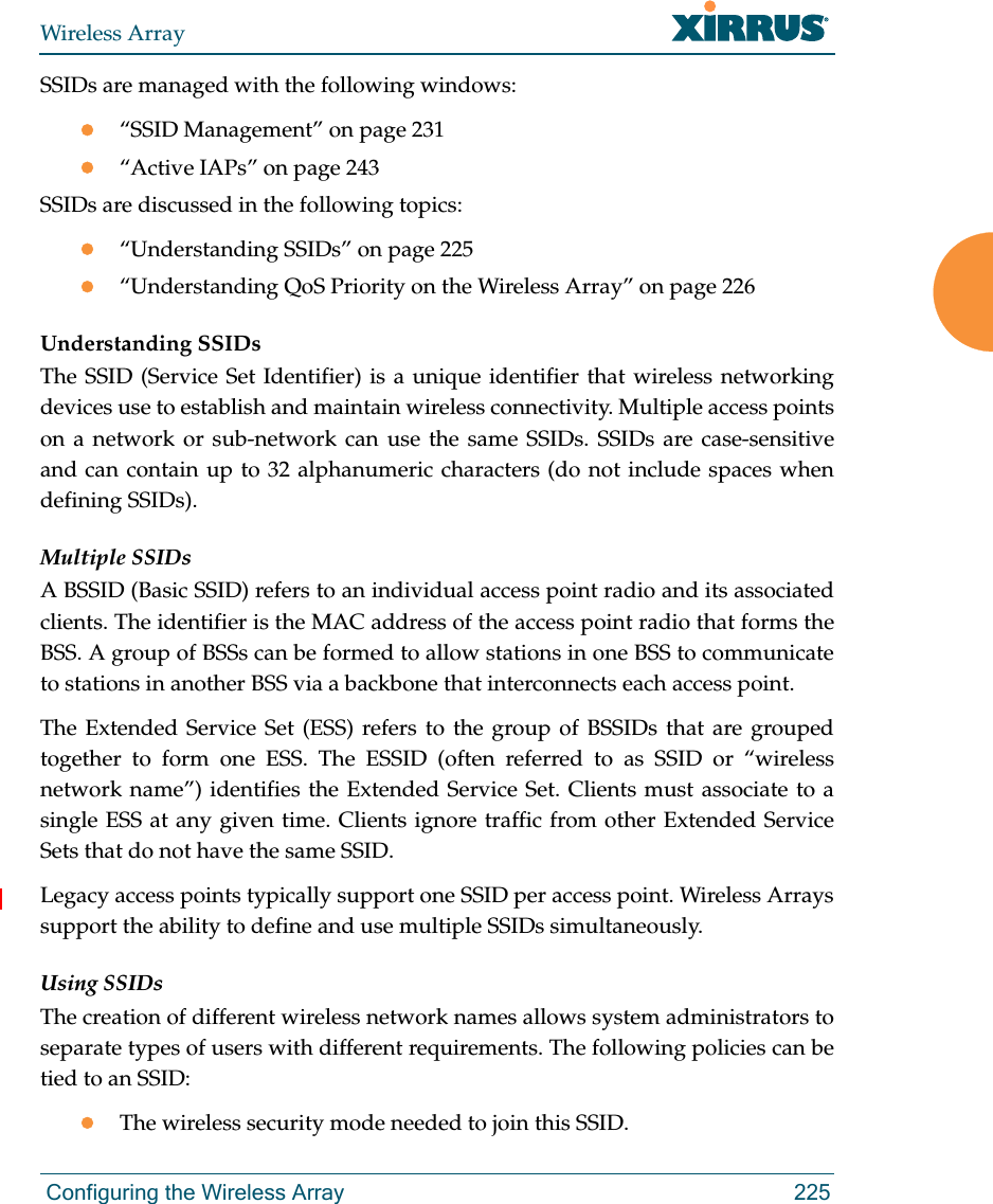 Wireless Array Configuring the Wireless Array 225SSIDs are managed with the following windows:“SSID Management” on page 231“Active IAPs” on page 243 SSIDs are discussed in the following topics:“Understanding SSIDs” on page 225“Understanding QoS Priority on the Wireless Array” on page 226Understanding SSIDsThe SSID (Service Set Identifier) is a unique identifier that wireless networking devices use to establish and maintain wireless connectivity. Multiple access points on a network or sub-network can use the same SSIDs. SSIDs are case-sensitive and can contain up to 32 alphanumeric characters (do not include spaces when defining SSIDs).Multiple SSIDsA BSSID (Basic SSID) refers to an individual access point radio and its associated clients. The identifier is the MAC address of the access point radio that forms the BSS. A group of BSSs can be formed to allow stations in one BSS to communicate to stations in another BSS via a backbone that interconnects each access point.The Extended Service Set (ESS) refers to the group of BSSIDs that are grouped together to form one ESS. The ESSID (often referred to as SSID or “wireless network name”) identifies the Extended Service Set. Clients must associate to a single ESS at any given time. Clients ignore traffic from other Extended Service Sets that do not have the same SSID.Legacy access points typically support one SSID per access point. Wireless Arrayssupport the ability to define and use multiple SSIDs simultaneously.Using SSIDsThe creation of different wireless network names allows system administrators to separate types of users with different requirements. The following policies can be tied to an SSID:The wireless security mode needed to join this SSID.