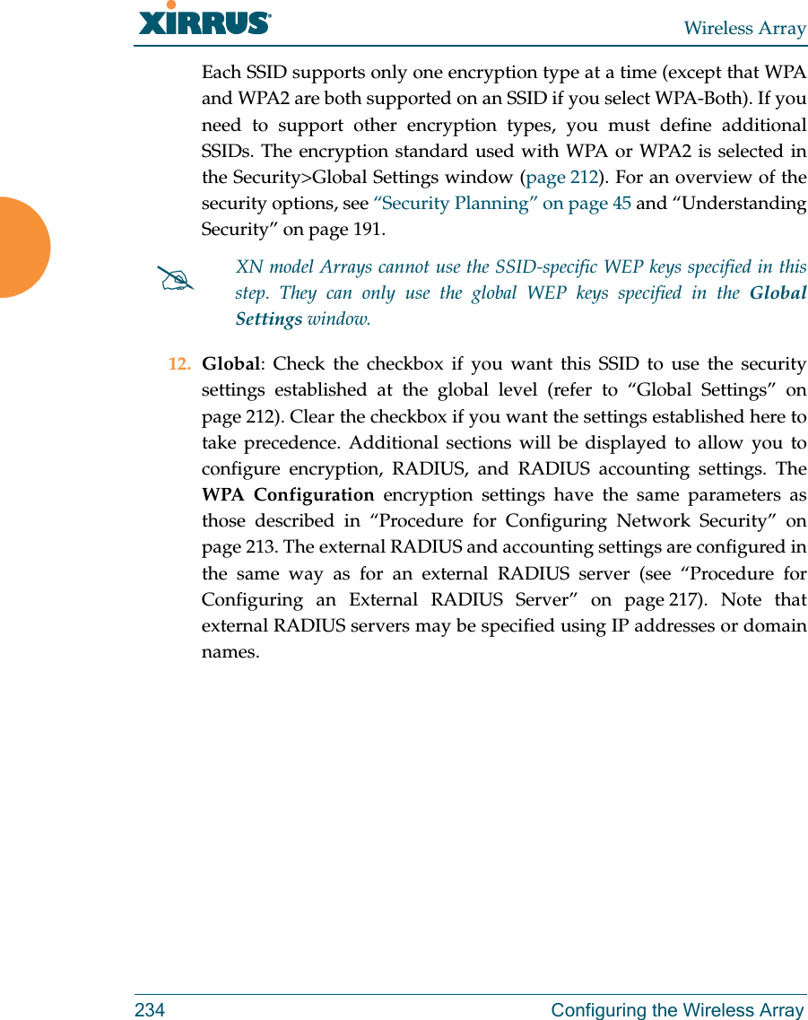 Wireless Array234  Configuring the Wireless ArrayEach SSID supports only one encryption type at a time (except that WPA and WPA2 are both supported on an SSID if you select WPA-Both). If you need to support other encryption types, you must define additional SSIDs. The encryption standard used with WPA or WPA2 is selected in the Security&gt;Global Settings window (page 212). For an overview of the security options, see “Security Planning” on page 45 and “Understanding Security” on page 191. 12. Global: Check the checkbox if you want this SSID to use the security settings established at the global level (refer to “Global Settings” on page 212). Clear the checkbox if you want the settings established here to take precedence. Additional sections will be displayed to allow you to configure encryption, RADIUS, and RADIUS accounting settings. The WPA Configuration encryption settings have the same parameters as those described in “Procedure for Configuring Network Security” on page 213. The external RADIUS and accounting settings are configured in the same way as for an external RADIUS server (see “Procedure for Configuring an External RADIUS Server” on page 217). Note that external RADIUS servers may be specified using IP addresses or domain names.XN model Arrays cannot use the SSID-specific WEP keys specified in this step. They can only use the global WEP keys specified in the Global Settings window. 