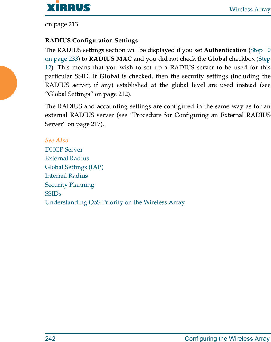 Wireless Array242  Configuring the Wireless Arrayon page 213RADIUS Configuration Settings The RADIUS settings section will be displayed if you set Authentication (Step 10 on page 233) to RADIUS MAC and you did not check the Global checkbox (Step 12). This means that you wish to set up a RADIUS server to be used for this particular SSID. If Global is checked, then the security settings (including the RADIUS server, if any) established at the global level are used instead (see “Global Settings” on page 212). The RADIUS and accounting settings are configured in the same way as for an external RADIUS server (see “Procedure for Configuring an External RADIUS Server” on page 217).See AlsoDHCP ServerExternal RadiusGlobal Settings (IAP)Internal RadiusSecurity PlanningSSIDsUnderstanding QoS Priority on the Wireless Array