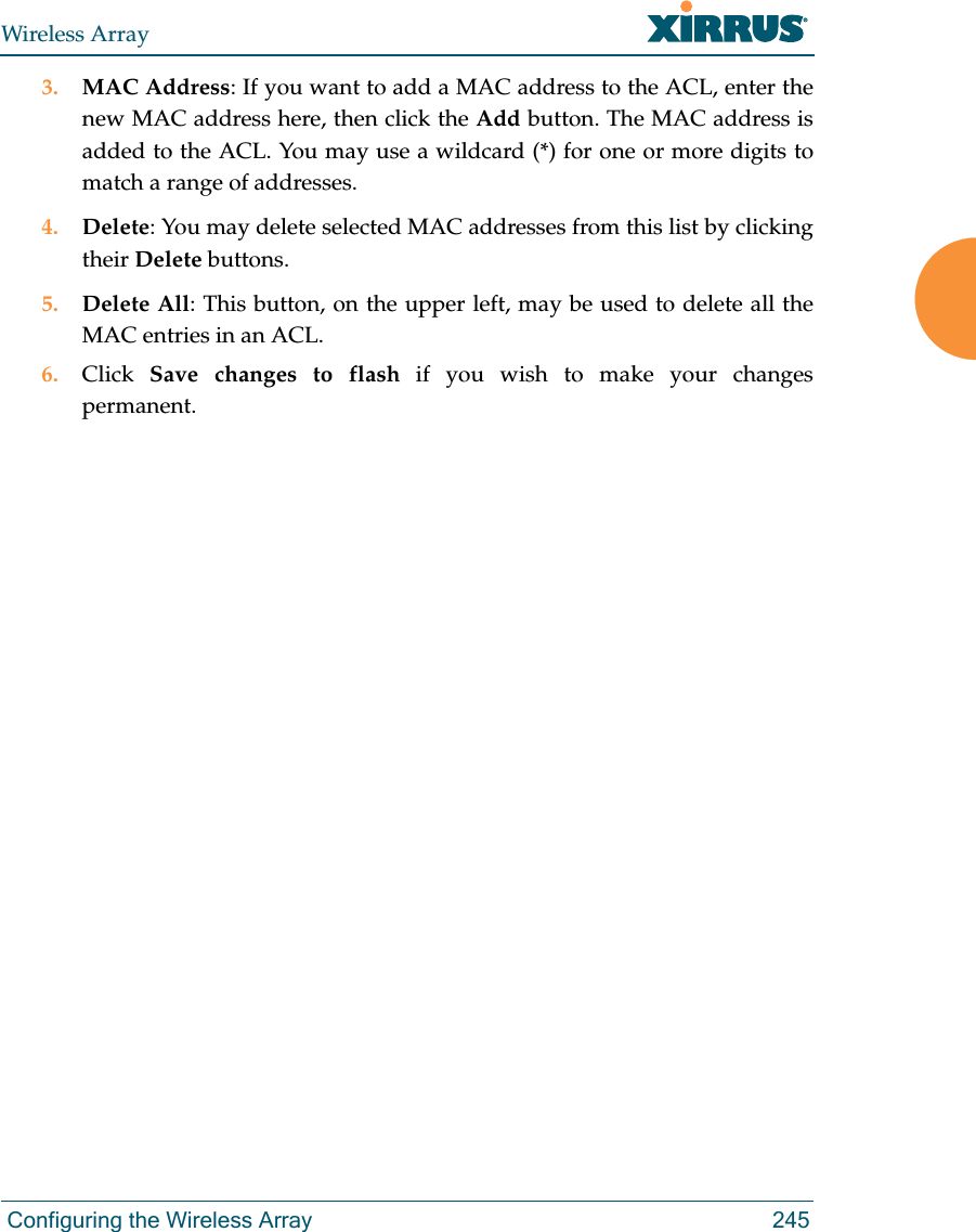 Wireless Array Configuring the Wireless Array 2453. MAC Address: If you want to add a MAC address to the ACL, enter the new MAC address here, then click the Add button. The MAC address is added to the ACL. You may use a wildcard (*) for one or more digits to match a range of addresses. 4. Delete: You may delete selected MAC addresses from this list by clicking their Delete buttons.5. Delete All: This button, on the upper left, may be used to delete all the MAC entries in an ACL.6. Click  Save changes to flash if you wish to make your changes permanent.