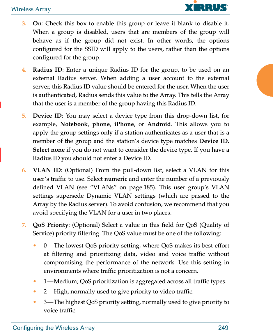Wireless Array Configuring the Wireless Array 2493. On: Check this box to enable this group or leave it blank to disable it. When a group is disabled, users that are members of the group will behave as if the group did not exist. In other words, the options configured for the SSID will apply to the users, rather than the options configured for the group. 4. Radius ID: Enter a unique Radius ID for the group, to be used on an external Radius server. When adding a user account to the external server, this Radius ID value should be entered for the user. When the user is authenticated, Radius sends this value to the Array. This tells the Array that the user is a member of the group having this Radius ID. 5. Device ID: You may select a device type from this drop-down list, for example,  Notebook,  phone,  iPhone, or Android. This allows you to apply the group settings only if a station authenticates as a user that is a member of the group and the station’s device type matches Device ID. Select none if you do not want to consider the device type. If you have a Radius ID you should not enter a Device ID. 6. VLAN ID: (Optional) From the pull-down list, select a VLAN for this user’s traffic to use. Select numeric and enter the number of a previously defined VLAN (see “VLANs” on page 185). This user group’s VLAN settings supersede Dynamic VLAN settings (which are passed to the Array by the Radius server). To avoid confusion, we recommend that you avoid specifying the VLAN for a user in two places. 7. QoS Priority: (Optional) Select a value in this field for QoS (Quality of Service) priority filtering. The QoS value must be one of the following: •0 — The lowest QoS priority setting, where QoS makes its best effort at filtering and prioritizing data, video and voice traffic without compromising the performance of the network. Use this setting in environments where traffic prioritization is not a concern.•1 — Medium; QoS prioritization is aggregated across all traffic types.•2 — High, normally used to give priority to video traffic.•3 — The highest QoS priority setting, normally used to give priority to voice traffic.