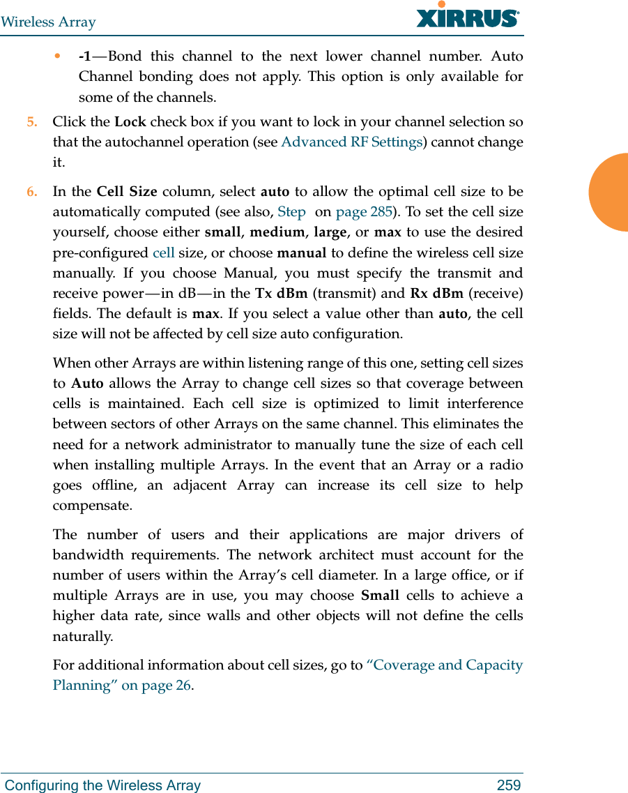 Wireless Array Configuring the Wireless Array 259•-1 — Bond this channel to the next lower channel number. Auto Channel bonding does not apply. This option is only available for some of the channels. 5. Click the Lock check box if you want to lock in your channel selection so that the autochannel operation (see Advanced RF Settings) cannot change it. 6. In the Cell Size column, select auto to allow the optimal cell size to be automatically computed (see also, Step  on page 285). To set the cell size yourself, choose either small, medium, large, or max to use the desired pre-configured cell size, or choose manual to define the wireless cell size manually. If you choose Manual, you must specify the transmit and receive  power — in  dB — in  the  Tx dBm (transmit) and Rx dBm (receive) fields. The default is max. If you select a value other than auto, the cell size will not be affected by cell size auto configuration.When other Arrays are within listening range of this one, setting cell sizes to Auto allows the Array to change cell sizes so that coverage between cells is maintained. Each cell size is optimized to limit interference between sectors of other Arrays on the same channel. This eliminates the need for a network administrator to manually tune the size of each cell when installing multiple Arrays. In the event that an Array or a radio goes offline, an adjacent Array can increase its cell size to help compensate. The number of users and their applications are major drivers of bandwidth requirements. The network architect must account for the number of users within the Array’s cell diameter. In a large office, or if multiple Arrays are in use, you may choose Small cells to achieve a higher data rate, since walls and other objects will not define the cells naturally. For additional information about cell sizes, go to “Coverage and Capacity Planning” on page 26.