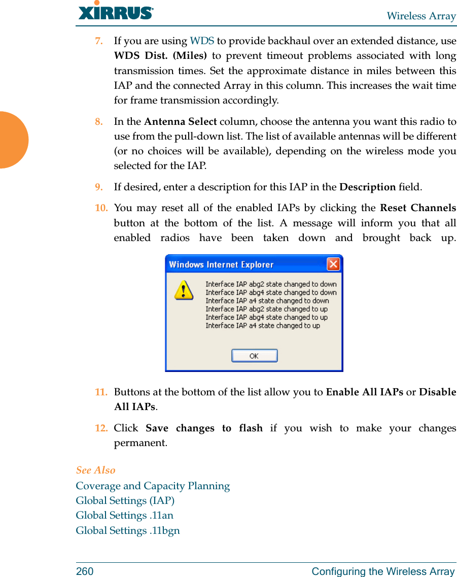 Wireless Array260  Configuring the Wireless Array7. If you are using WDS to provide backhaul over an extended distance, use WDS Dist. (Miles) to prevent timeout problems associated with long transmission times. Set the approximate distance in miles between this IAP and the connected Array in this column. This increases the wait time for frame transmission accordingly. 8. In the Antenna Select column, choose the antenna you want this radio to use from the pull-down list. The list of available antennas will be different (or no choices will be available), depending on the wireless mode you selected for the IAP.9. If desired, enter a description for this IAP in the Description field. 10. You may reset all of the enabled IAPs by clicking the Reset Channelsbutton at the bottom of the list. A message will inform you that all enabled radios have been taken down and brought back up. 11. Buttons at the bottom of the list allow you to Enable All IAPs or Disable All IAPs. 12. Click  Save changes to flash if you wish to make your changes permanent.See AlsoCoverage and Capacity PlanningGlobal Settings (IAP)Global Settings .11anGlobal Settings .11bgn