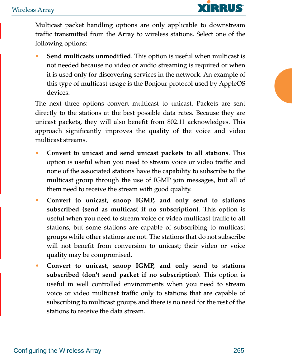Wireless Array Configuring the Wireless Array 265Multicast packet handling options are only applicable to downstream traffic transmitted from the Array to wireless stations. Select one of the following options:•Send multicasts unmodified. This option is useful when multicast is not needed because no video or audio streaming is required or when it is used only for discovering services in the network. An example of this type of multicast usage is the Bonjour protocol used by AppleOS devices.The next three options convert multicast to unicast. Packets are sent directly to the stations at the best possible data rates. Because they are unicast packets, they will also benefit from 802.11 acknowledges. This approach significantly improves the quality of the voice and video multicast streams.•Convert to unicast and send unicast packets to all stations. This option is useful when you need to stream voice or video traffic and none of the associated stations have the capability to subscribe to the multicast group through the use of IGMP join messages, but all of them need to receive the stream with good quality.•Convert to unicast, snoop IGMP, and only send to stations subscribed (send as multicast if no subscription). This option is useful when you need to stream voice or video multicast traffic to all stations, but some stations are capable of subscribing to multicast groups while other stations are not. The stations that do not subscribe will not benefit from conversion to unicast; their video or voice quality may be compromised. •Convert to unicast, snoop IGMP, and only send to stations subscribed (don&apos;t send packet if no subscription). This option is useful in well controlled environments when you need to stream voice or video multicast traffic only to stations that are capable of subscribing to multicast groups and there is no need for the rest of the stations to receive the data stream.