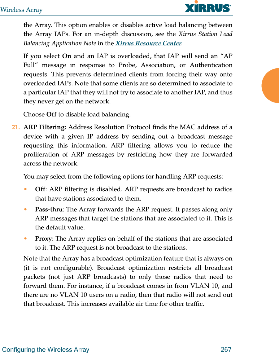 Wireless Array Configuring the Wireless Array 267the Array. This option enables or disables active load balancing between the Array IAPs. For an in-depth discussion, see the Xirrus Station Load Balancing Application Note in the Xirrus Resource Center. If you select On  and an IAP is overloaded, that IAP will send an “AP Full” message in response to Probe, Association, or Authentication requests. This prevents determined clients from forcing their way onto overloaded IAPs. Note that some clients are so determined to associate to a particular IAP that they will not try to associate to another IAP, and thus they never get on the network.Choose Off to disable load balancing. 21. ARP Filtering: Address Resolution Protocol finds the MAC address of a device with a given IP address by sending out a broadcast message requesting this information. ARP filtering allows you to reduce the proliferation of ARP messages by restricting how they are forwarded across the network. You may select from the following options for handling ARP requests:•Off: ARP filtering is disabled. ARP requests are broadcast to radios that have stations associated to them. •Pass-thru: The Array forwards the ARP request. It passes along only ARP messages that target the stations that are associated to it. This is the default value. •Proxy: The Array replies on behalf of the stations that are associated to it. The ARP request is not broadcast to the stations. Note that the Array has a broadcast optimization feature that is always on (it is not configurable). Broadcast optimization restricts all broadcast packets (not just ARP broadcasts) to only those radios that need to forward them. For instance, if a broadcast comes in from VLAN 10, and there are no VLAN 10 users on a radio, then that radio will not send out that broadcast. This increases available air time for other traffic.