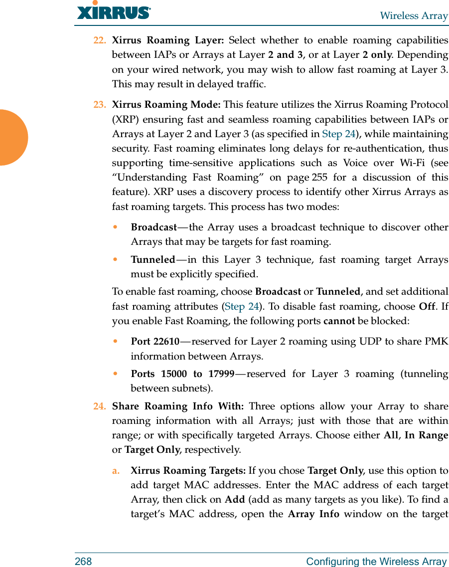 Wireless Array268  Configuring the Wireless Array22. Xirrus Roaming Layer: Select whether to enable roaming capabilities between IAPs or Arrays at Layer 2 and 3, or at Layer 2 only. Depending on your wired network, you may wish to allow fast roaming at Layer 3. This may result in delayed traffic. 23. Xirrus Roaming Mode: This feature utilizes the Xirrus Roaming Protocol (XRP) ensuring fast and seamless roaming capabilities between IAPs or Arrays at Layer 2 and Layer 3 (as specified in Step 24), while maintaining security. Fast roaming eliminates long delays for re-authentication, thus supporting time-sensitive applications such as Voice over Wi-Fi (see “Understanding Fast Roaming” on page 255 for a discussion of this feature). XRP uses a discovery process to identify other Xirrus Arrays as fast roaming targets. This process has two modes:•Broadcast — the Array uses a broadcast technique to discover other Arrays that may be targets for fast roaming. •Tunneled — in this Layer 3 technique, fast roaming target Arrays must be explicitly specified. To enable fast roaming, choose Broadcast or Tu n n e l e d , and set additional fast roaming attributes (Step 24). To disable fast roaming, choose Off. If you enable Fast Roaming, the following ports cannot be blocked:•Port 22610 — reserved for Layer 2 roaming using UDP to share PMK information between Arrays.•Ports 15000 to 17999 — reserved for Layer 3 roaming (tunneling between subnets).24. Share Roaming Info With: Three options allow your Array to share roaming information with all Arrays; just with those that are within range; or with specifically targeted Arrays. Choose either All, In Rangeor Tar g et Only, respectively.a. Xirrus Roaming Targets: If you chose Ta r g e t  O nl y, use this option to add target MAC addresses. Enter the MAC address of each target Array, then click on Add (add as many targets as you like). To find a target’s MAC address, open the Array Info window on the target 