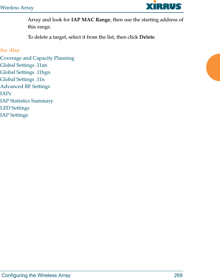 Wireless Array Configuring the Wireless Array 269Array and look for IAP MAC Range, then use the starting address of this range. To delete a target, select it from the list, then click Delete.See AlsoCoverage and Capacity PlanningGlobal Settings .11anGlobal Settings .11bgnGlobal Settings .11nAdvanced RF SettingsIAPsIAP Statistics SummaryLED SettingsIAP Settings