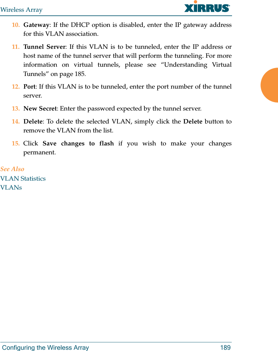 Wireless Array Configuring the Wireless Array 18910. Gateway: If the DHCP option is disabled, enter the IP gateway address for this VLAN association.11. Tunnel Server: If this VLAN is to be tunneled, enter the IP address or host name of the tunnel server that will perform the tunneling. For more information on virtual tunnels, please see “Understanding Virtual Tunnels” on page 185. 12. Port: If this VLAN is to be tunneled, enter the port number of the tunnel server. 13. New Secret: Enter the password expected by the tunnel server.14. Delete: To delete the selected VLAN, simply click the Delete button to remove the VLAN from the list.15. Click  Save changes to flash if you wish to make your changes permanent.See AlsoVLAN StatisticsVLANs