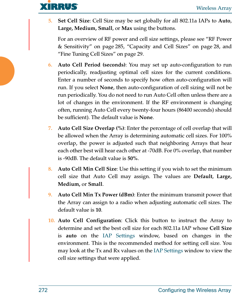 Wireless Array272  Configuring the Wireless Array5. Set Cell Size: Cell Size may be set globally for all 802.11a IAPs to Auto, Large, Medium, Small, or Max using the buttons. For an overview of RF power and cell size settings, please see “RF Power &amp; Sensitivity” on page 285, “Capacity and Cell Sizes” on page 28, and “Fine Tuning Cell Sizes” on page 29. 6. Auto Cell Period (seconds): You may set up auto-configuration to run periodically, readjusting optimal cell sizes for the current conditions. Enter a number of seconds to specify how often auto-configuration will run. If you select None, then auto-configuration of cell sizing will not be run periodically. You do not need to run Auto Cell often unless there are a lot of changes in the environment. If the RF environment is changing often, running Auto Cell every twenty-four hours (86400 seconds) should be sufficient). The default value is None.7. Auto Cell Size Overlap (%): Enter the percentage of cell overlap that will be allowed when the Array is determining automatic cell sizes. For 100% overlap, the power is adjusted such that neighboring Arrays that hear each other best will hear each other at -70dB. For 0% overlap, that number is -90dB. The default value is 50%.8. Auto Cell Min Cell Size: Use this setting if you wish to set the minimum cell size that Auto Cell may assign. The values are Default,  Large, Medium, or Small.9. Auto Cell Min Tx Power (dBm): Enter the minimum transmit power that the Array can assign to a radio when adjusting automatic cell sizes. The default value is 10.10. Auto Cell Configuration: Click this button to instruct the Array to determine and set the best cell size for each 802.11a IAP whose Cell Sizeis  auto on the IAP Settings window, based on changes in the environment. This is the recommended method for setting cell size. You may look at the Tx and Rx values on the IAP Settings window to view the cell size settings that were applied. 