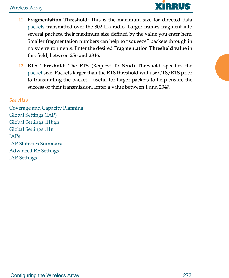 Wireless Array Configuring the Wireless Array 27311. Fragmentation Threshold: This is the maximum size for directed data packets transmitted over the 802.11a radio. Larger frames fragment into several packets, their maximum size defined by the value you enter here. Smaller fragmentation numbers can help to “squeeze” packets through in noisy environments. Enter the desired Fragmentation Threshold value in this field, between 256 and 2346.12. RTS Threshold: The RTS (Request To Send) Threshold specifies the packet size. Packets larger than the RTS threshold will use CTS/RTS prior to transmitting the packet — useful for larger packets to help ensure the success of their transmission. Enter a value between 1 and 2347.See AlsoCoverage and Capacity PlanningGlobal Settings (IAP)Global Settings .11bgnGlobal Settings .11nIAPsIAP Statistics SummaryAdvanced RF SettingsIAP Settings