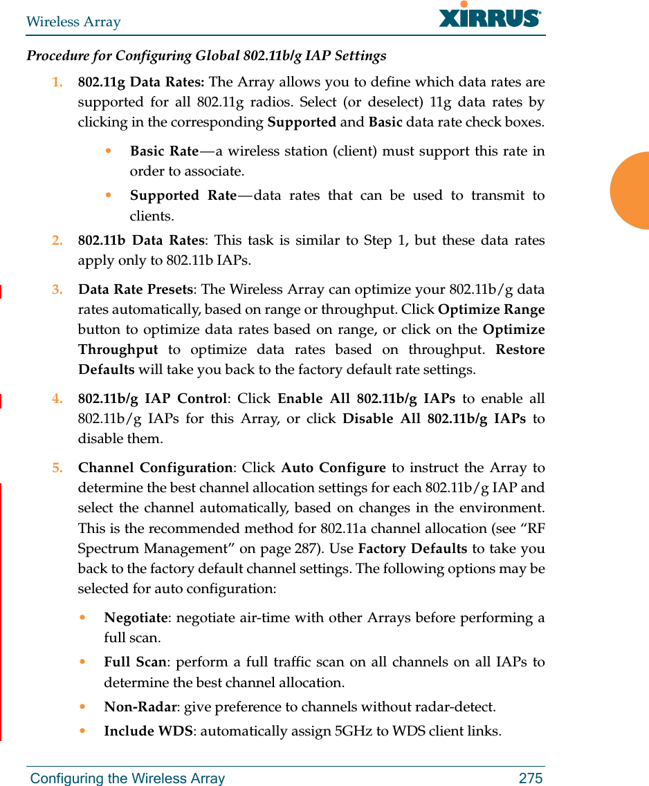 Wireless Array Configuring the Wireless Array 275Procedure for Configuring Global 802.11b/g IAP Settings1. 802.11g Data Rates: The Array allows you to define which data rates are supported for all 802.11g radios. Select (or deselect) 11g data rates by clicking in the corresponding Supported and Basic data rate check boxes.•Basic Rate — a wireless station (client) must support this rate in order to associate.•Supported Rate — data rates that can be used to transmit to clients. 2. 802.11b Data Rates: This task is similar to Step 1, but these data rates apply only to 802.11b IAPs.3. Data Rate Presets: The Wireless Array can optimize your 802.11b/g data rates automatically, based on range or throughput. Click Optimize Rangebutton to optimize data rates based on range, or click on the Optimize Throughput to optimize data rates based on throughput. Restore Defaults will take you back to the factory default rate settings.4. 802.11b/g IAP Control: Click Enable All 802.11b/g IAPs to enable all 802.11b/g IAPs for this Array, or click Disable All 802.11b/g IAPs to disable them. 5. Channel Configuration: Click Auto Configure to instruct the Array to determine the best channel allocation settings for each 802.11b/g IAP and select the channel automatically, based on changes in the environment. This is the recommended method for 802.11a channel allocation (see “RF Spectrum Management” on page 287). Use Factory Defaults to take you back to the factory default channel settings. The following options may be selected for auto configuration: •Negotiate: negotiate air-time with other Arrays before performing a full scan.•Full Scan: perform a full traffic scan on all channels on all IAPs to determine the best channel allocation.•Non-Radar: give preference to channels without radar-detect.•Include WDS: automatically assign 5GHz to WDS client links.