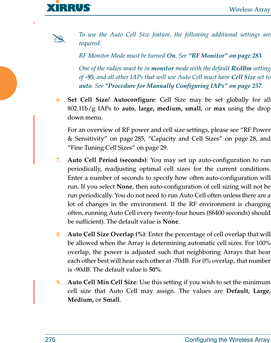 Wireless Array276  Configuring the Wireless Array6. Set Cell Size/ Autoconfigure: Cell Size may be set globally for all 802.11b/g IAPs to auto,  large, medium, small, or max using the drop down menu. For an overview of RF power and cell size settings, please see “RF Power &amp; Sensitivity” on page 285, “Capacity and Cell Sizes” on page 28, and “Fine Tuning Cell Sizes” on page 29. 7. Auto Cell Period (seconds): You may set up auto-configuration to run periodically, readjusting optimal cell sizes for the current conditions. Enter a number of seconds to specify how often auto-configuration will run. If you select None, then auto-configuration of cell sizing will not be run periodically. You do not need to run Auto Cell often unless there are a lot of changes in the environment. If the RF environment is changing often, running Auto Cell every twenty-four hours (86400 seconds) should be sufficient). The default value is None.8. Auto Cell Size Overlap (%): Enter the percentage of cell overlap that will be allowed when the Array is determining automatic cell sizes. For 100% overlap, the power is adjusted such that neighboring Arrays that hear each other best will hear each other at -70dB. For 0% overlap, that number is -90dB. The default value is 50%.9. Auto Cell Min Cell Size: Use this setting if you wish to set the minimum cell size that Auto Cell may assign. The values are Default,  Large, Medium, or Small.To use the Auto Cell Size feature, the following additional settings are required: RF Monitor Mode must be turned On. See “RF Monitor” on page 283 One of the radios must be in monitor mode with the default RxdBm setting of -95, and all other IAPs that will use Auto Cell must have Cell Size set to auto. See “Procedure for Manually Configuring IAPs” on page 257. 