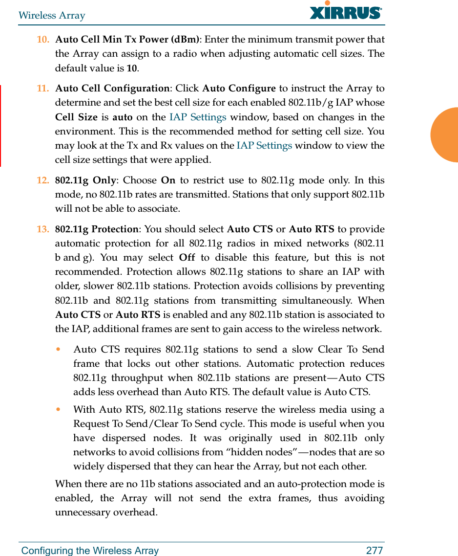 Wireless Array Configuring the Wireless Array 27710. Auto Cell Min Tx Power (dBm): Enter the minimum transmit power that the Array can assign to a radio when adjusting automatic cell sizes. The default value is 10.11. Auto Cell Configuration: Click Auto Configure to instruct the Array to determine and set the best cell size for each enabled 802.11b/g IAP whose Cell Size is auto on the IAP Settings window, based on changes in the environment. This is the recommended method for setting cell size. You may look at the Tx and Rx values on the IAP Settings window to view the cell size settings that were applied. 12. 802.11g Only: Choose On to restrict use to 802.11g mode only. In this mode, no 802.11b rates are transmitted. Stations that only support 802.11b will not be able to associate.13. 802.11g Protection: You should select Auto CTS or Auto RTS to provide automatic protection for all 802.11g radios in mixed networks (802.11 b and g). You may select Off to disable this feature, but this is not recommended. Protection allows 802.11g stations to share an IAP with older, slower 802.11b stations. Protection avoids collisions by preventing 802.11b and 802.11g stations from transmitting simultaneously. When Auto CTS or Auto RTS is enabled and any 802.11b station is associated to the IAP, additional frames are sent to gain access to the wireless network. •Auto CTS requires 802.11g stations to send a slow Clear To Send frame that locks out other stations. Automatic protection reduces 802.11g throughput when 802.11b stations are present — Auto CTS adds less overhead than Auto RTS. The default value is Auto CTS. •With Auto RTS, 802.11g stations reserve the wireless media using a Request To Send/Clear To Send cycle. This mode is useful when you have dispersed nodes. It was originally used in 802.11b only networks to avoid collisions from “hidden nodes” — nodes that are so widely dispersed that they can hear the Array, but not each other. When there are no 11b stations associated and an auto-protection mode is enabled, the Array will not send the extra frames, thus avoiding unnecessary overhead. 