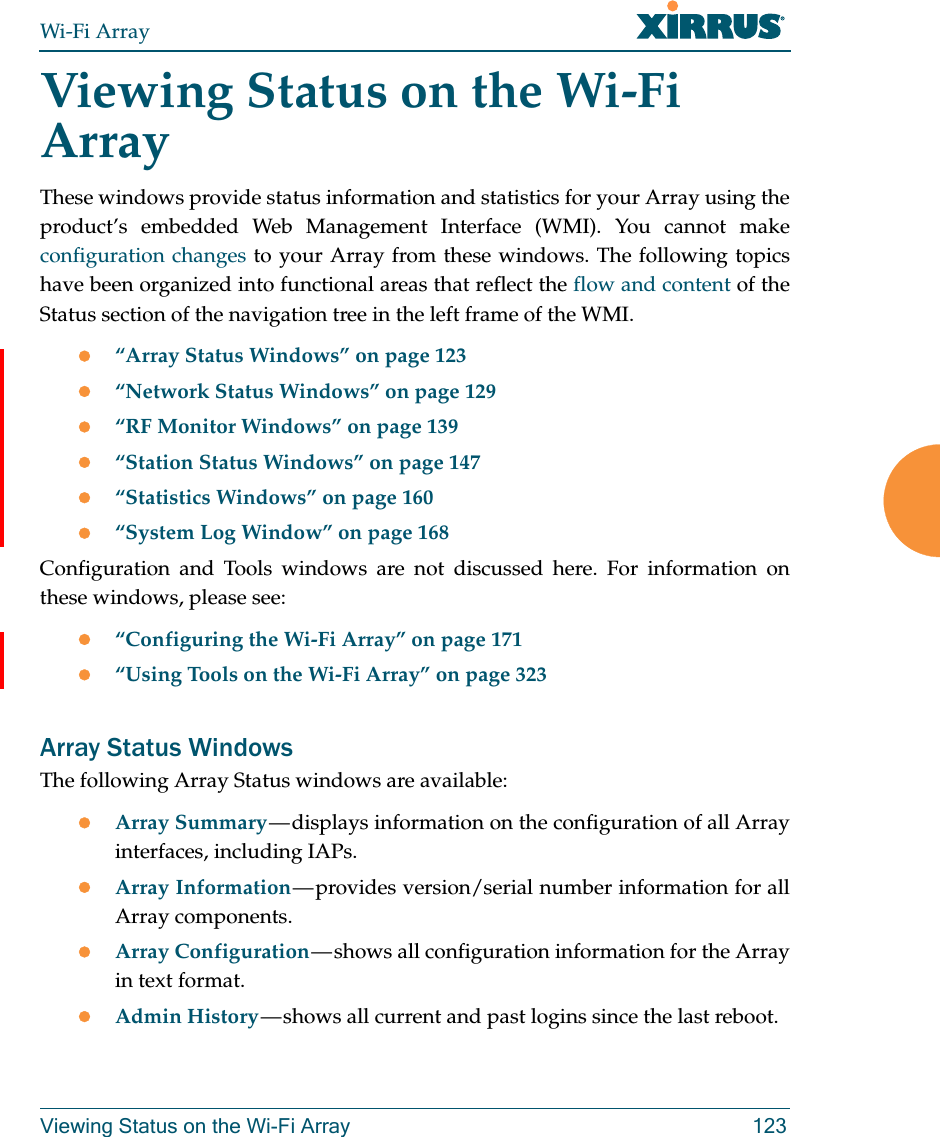 Wi-Fi ArrayViewing Status on the Wi-Fi Array 123Viewing Status on the Wi-Fi ArrayThese windows provide status information and statistics for your Array using the product’s embedded Web Management Interface (WMI). You cannot make configuration changes to your Array from these windows. The following topics have been organized into functional areas that reflect the flow and content of the Status section of the navigation tree in the left frame of the WMI. “Array Status Windows” on page 123“Network Status Windows” on page 129“RF Monitor Windows” on page 139“Station Status Windows” on page 147“Statistics Windows” on page 160“System Log Window” on page 168Configuration and Tools windows are not discussed here. For information on these windows, please see:“Configuring the Wi-Fi Array” on page 171“Using Tools on the Wi-Fi Array” on page 323Array Status WindowsThe following Array Status windows are available:Array Summary — displays information on the configuration of all Array interfaces, including IAPs. Array Information — provides version/serial number information for all Array components. Array Configuration — shows all configuration information for the Array in text format. Admin History — shows all current and past logins since the last reboot.