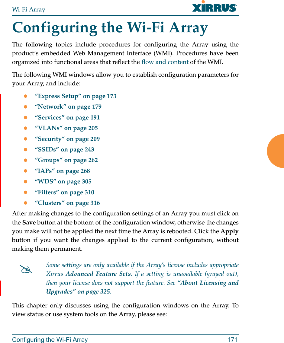 Wi-Fi ArrayConfiguring the Wi-Fi Array 171Configuring the Wi-Fi ArrayThe following topics include procedures for configuring the Array using the product’s embedded Web Management Interface (WMI). Procedures have been organized into functional areas that reflect the flow and content of the WMI. The following WMI windows allow you to establish configuration parameters for your Array, and include: “Express Setup” on page 173“Network” on page 179“Services” on page 191“VLANs” on page 205“Security” on page 209“SSIDs” on page 243“Groups” on page 262“IAPs” on page 268“WDS” on page 305“Filters” on page 310“Clusters” on page 316After making changes to the configuration settings of an Array you must click on the Save button at the bottom of the configuration window, otherwise the changes you make will not be applied the next time the Array is rebooted. Click the Applybutton if you want the changes applied to the current configuration, without making them permanent.This chapter only discusses using the configuration windows on the Array. To view status or use system tools on the Array, please see:Some settings are only available if the Array’s license includes appropriate Xirrus  Advanced Feature Sets. If a setting is unavailable (grayed out), then your license does not support the feature. See “About Licensing and Upgrades” on page 325.