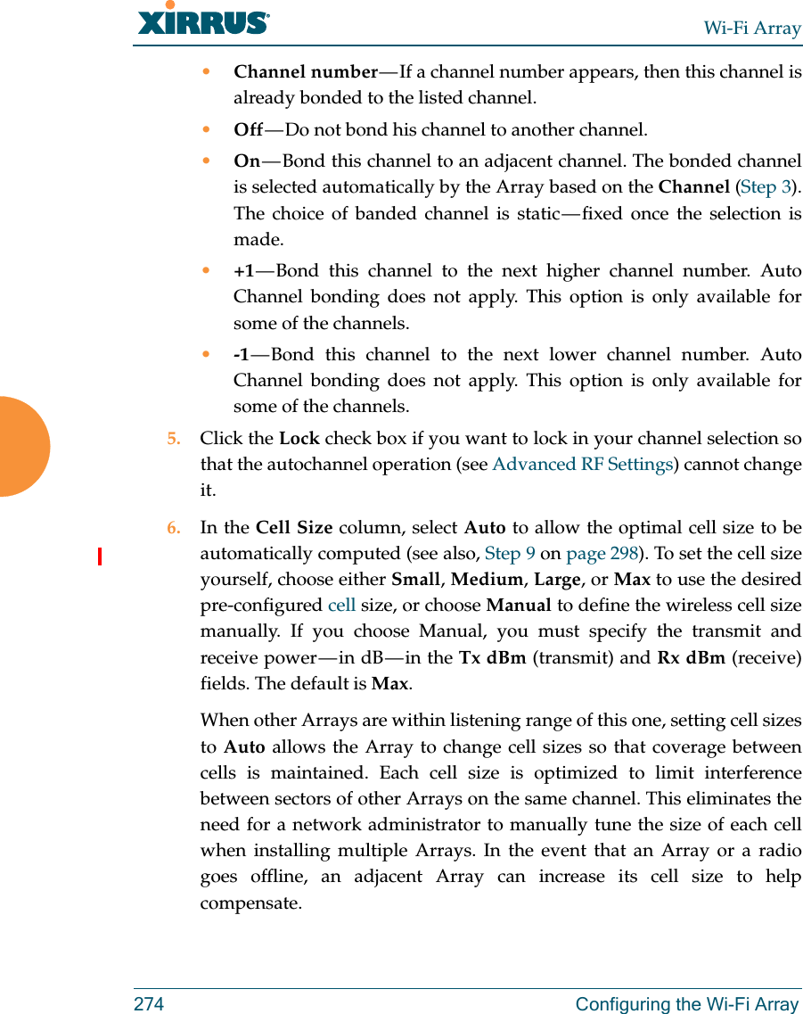 Wi-Fi Array274 Configuring the Wi-Fi Array•Channel number — If a channel number appears, then this channel is already bonded to the listed channel. •Off — Do not bond his channel to another channel. •On — Bond this channel to an adjacent channel. The bonded channel is selected automatically by the Array based on the Channel (Step 3). The choice of banded channel is static — fixed  once  the  selection  is made. •+1 — Bond this channel to the next higher channel number. Auto Channel bonding does not apply. This option is only available for some of the channels. •-1 — Bond this channel to the next lower channel number. Auto Channel bonding does not apply. This option is only available for some of the channels. 5. Click the Lock check box if you want to lock in your channel selection so that the autochannel operation (see Advanced RF Settings) cannot change it. 6. In the Cell Size column, select Auto to allow the optimal cell size to be automatically computed (see also, Step 9 on page 298). To set the cell size yourself, choose either Small, Medium, Large, or Max to use the desired pre-configured cell size, or choose Manual to define the wireless cell size manually. If you choose Manual, you must specify the transmit and receive  power — in  dB — in  the  Tx dBm (transmit) and Rx dBm (receive) fields. The default is Max. When other Arrays are within listening range of this one, setting cell sizes to Auto allows the Array to change cell sizes so that coverage between cells is maintained. Each cell size is optimized to limit interference between sectors of other Arrays on the same channel. This eliminates the need for a network administrator to manually tune the size of each cell when installing multiple Arrays. In the event that an Array or a radio goes offline, an adjacent Array can increase its cell size to help compensate. 