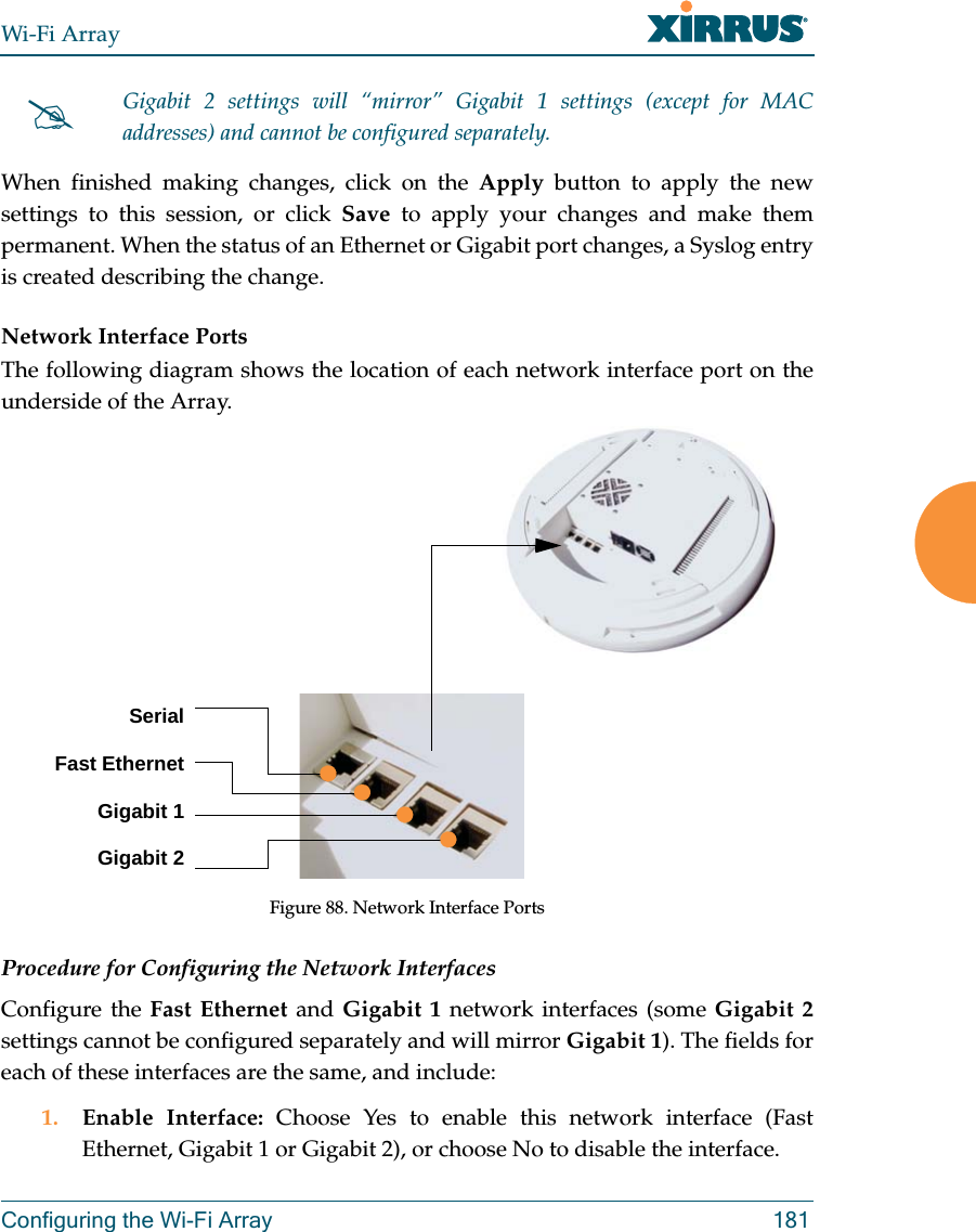 Wi-Fi ArrayConfiguring the Wi-Fi Array 181When finished making changes, click on the Apply button to apply the new settings to this session, or click Save to apply your changes and make them permanent. When the status of an Ethernet or Gigabit port changes, a Syslog entry is created describing the change. Network Interface PortsThe following diagram shows the location of each network interface port on the underside of the Array.Figure 88. Network Interface PortsProcedure for Configuring the Network InterfacesConfigure the Fast Ethernet and Gigabit 1 network interfaces (some Gigabit 2settings cannot be configured separately and will mirror Gigabit 1). The fields for each of these interfaces are the same, and include:1. Enable Interface: Choose Yes to enable this network interface (Fast Ethernet, Gigabit 1 or Gigabit 2), or choose No to disable the interface.Gigabit 2 settings will “mirror” Gigabit 1 settings (except for MAC addresses) and cannot be configured separately.SerialFast EthernetGigabit 1Gigabit 2