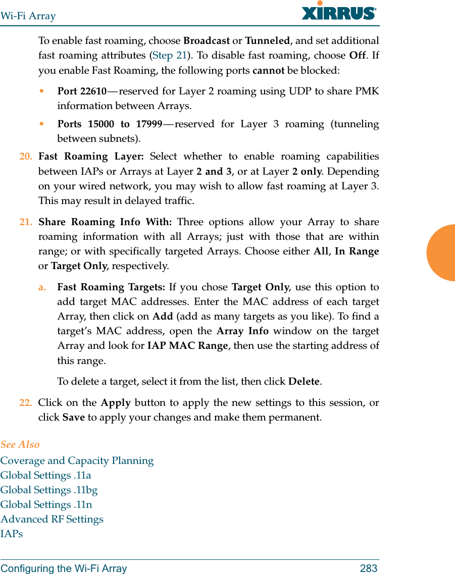 Wi-Fi ArrayConfiguring the Wi-Fi Array 283To enable fast roaming, choose Broadcast or Tu n n e l ed , and set additional fast roaming attributes (Step 21). To disable fast roaming, choose Off. If you enable Fast Roaming, the following ports cannot be blocked:•Port 22610 — reserved for Layer 2 roaming using UDP to share PMK information between Arrays.•Ports 15000 to 17999 — reserved for Layer 3 roaming (tunneling between subnets).20. Fast Roaming Layer: Select whether to enable roaming capabilities between IAPs or Arrays at Layer 2 and 3, or at Layer 2 only. Depending on your wired network, you may wish to allow fast roaming at Layer 3. This may result in delayed traffic. 21. Share Roaming Info With: Three options allow your Array to share roaming information with all Arrays; just with those that are within range; or with specifically targeted Arrays. Choose either All, In Rangeor Targ et  On ly, respectively.a. Fast Roaming Targets: If you chose Tar ge t On ly, use this option to add target MAC addresses. Enter the MAC address of each target Array, then click on Add (add as many targets as you like). To find a target’s MAC address, open the Array Info window on the target Array and look for IAP MAC Range, then use the starting address of this range. To delete a target, select it from the list, then click Delete.22. Click on the Apply button to apply the new settings to this session, or click Save to apply your changes and make them permanent.See AlsoCoverage and Capacity PlanningGlobal Settings .11aGlobal Settings .11bgGlobal Settings .11nAdvanced RF SettingsIAPs