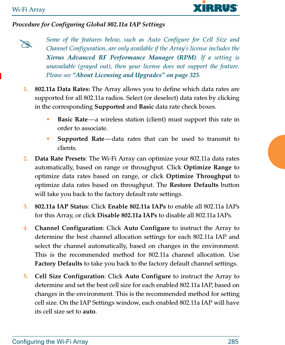 Wi-Fi ArrayConfiguring the Wi-Fi Array 285Procedure for Configuring Global 802.11a IAP Settings1. 802.11a Data Rates: The Array allows you to define which data rates are supported for all 802.11a radios. Select (or deselect) data rates by clicking in the corresponding Supported and Basic data rate check boxes. •Basic Rate — a wireless station (client) must support this rate in order to associate.•Supported Rate — data rates that can be used to transmit to clients.2. Data Rate Presets: The Wi-Fi Array can optimize your 802.11a data rates automatically, based on range or throughput. Click Optimize Range to optimize data rates based on range, or click Optimize Throughput to optimize data rates based on throughput. The Restore Defaults button will take you back to the factory default rate settings.3. 802.11a IAP Status: Click Enable 802.11a IAPs to enable all 802.11a IAPs for this Array, or click Disable 802.11a IAPs to disable all 802.11a IAPs.4. Channel Configuration: Click Auto Configure to instruct the Array to determine the best channel allocation settings for each 802.11a IAP and select the channel automatically, based on changes in the environment. This is the recommended method for 802.11a channel allocation. Use Factory Defaults to take you back to the factory default channel settings.5. Cell Size Configuration: Click Auto Configure to instruct the Array to determine and set the best cell size for each enabled 802.11a IAP, based on changes in the environment. This is the recommended method for setting cell size. On the IAP Settings window, each enabled 802.11a IAP will have its cell size set to auto. Some of the features below, such as Auto Configure for Cell Size and Channel Configuration, are only available if the Array’s license includes the Xirrus Advanced RF Performance Manager (RPM). If a setting is unavailable (grayed out), then your license does not support the feature. Please see “About Licensing and Upgrades” on page 325.
