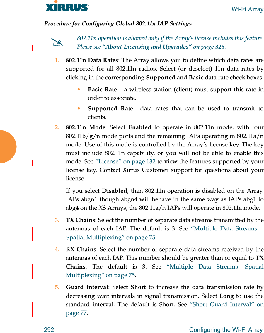 Wi-Fi Array292 Configuring the Wi-Fi ArrayProcedure for Configuring Global 802.11n IAP Settings1. 802.11n Data Rates: The Array allows you to define which data rates are supported for all 802.11n radios. Select (or deselect) 11n data rates by clicking in the corresponding Supported and Basic data rate check boxes.•Basic Rate — a wireless station (client) must support this rate in order to associate.•Supported Rate — data rates that can be used to transmit to clients.2. 802.11n Mode: Select Enabled to operate in 802.11n mode, with four 802.11b/g/n mode ports and the remaining IAPs operating in 802.11a/n mode. Use of this mode is controlled by the Array’s license key. The key must include 802.11n capability, or you will not be able to enable this mode. See “License” on page 132 to view the features supported by your license key. Contact Xirrus Customer support for questions about your license. If you select Disabled, then 802.11n operation is disabled on the Array. IAPs abgn1 though abgn4 will behave in the same way as IAPs abg1 to abg4 on the XS Arrays; the 802.11a/n IAPs will operate in 802.11a mode. 3. TX Chains: Select the number of separate data streams transmitted by the antennas of each IAP. The default is 3. See “Multiple Data Streams — Spatial Multiplexing” on page 75.4. RX Chains: Select the number of separate data streams received by the antennas of each IAP. This number should be greater than or equal to TX Chains. The default is 3. See “Multiple Data Streams — Spatial Multiplexing” on page 75.5. Guard interval: Select Short to increase the data transmission rate by decreasing wait intervals in signal transmission. Select Long to use the standard interval. The default is Short. See “Short Guard Interval” on page 77.802.11n operation is allowed only if the Array’s license includes this feature. Please see “About Licensing and Upgrades” on page 325.
