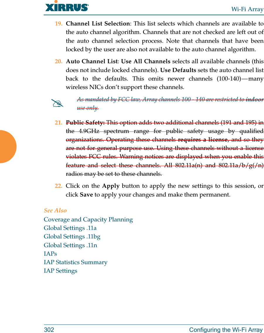 Wi-Fi Array302 Configuring the Wi-Fi Array19. Channel List Selection: This list selects which channels are available to the auto channel algorithm. Channels that are not checked are left out of the auto channel selection process. Note that channels that have been locked by the user are also not available to the auto channel algorithm.20. Auto Channel List: Use All Channels selects all available channels (this does not include locked channels). Use Defaults sets the auto channel list back to the defaults. This omits newer channels (100-140) — many wireless NICs don’t support these channels. 21. Public Safety: This option adds two additional channels (191 and 195) in the 4.9GHz spectrum range for public safety usage by qualified organizations. Operating these channels requires a license, and so they are not for general purpose use. Using these channels without a license violates FCC rules. Warning notices are displayed when you enable this feature and select these channels. All 802.11a(n) and 802.11a/b/g(/n)radios may be set to these channels. 22. Click on the Apply button to apply the new settings to this session, or click Save to apply your changes and make them permanent.See AlsoCoverage and Capacity PlanningGlobal Settings .11aGlobal Settings .11bgGlobal Settings .11nIAPsIAP Statistics SummaryIAP SettingsAs mandated by FCC law, Array channels 100 - 140 are restricted to indooruse only.