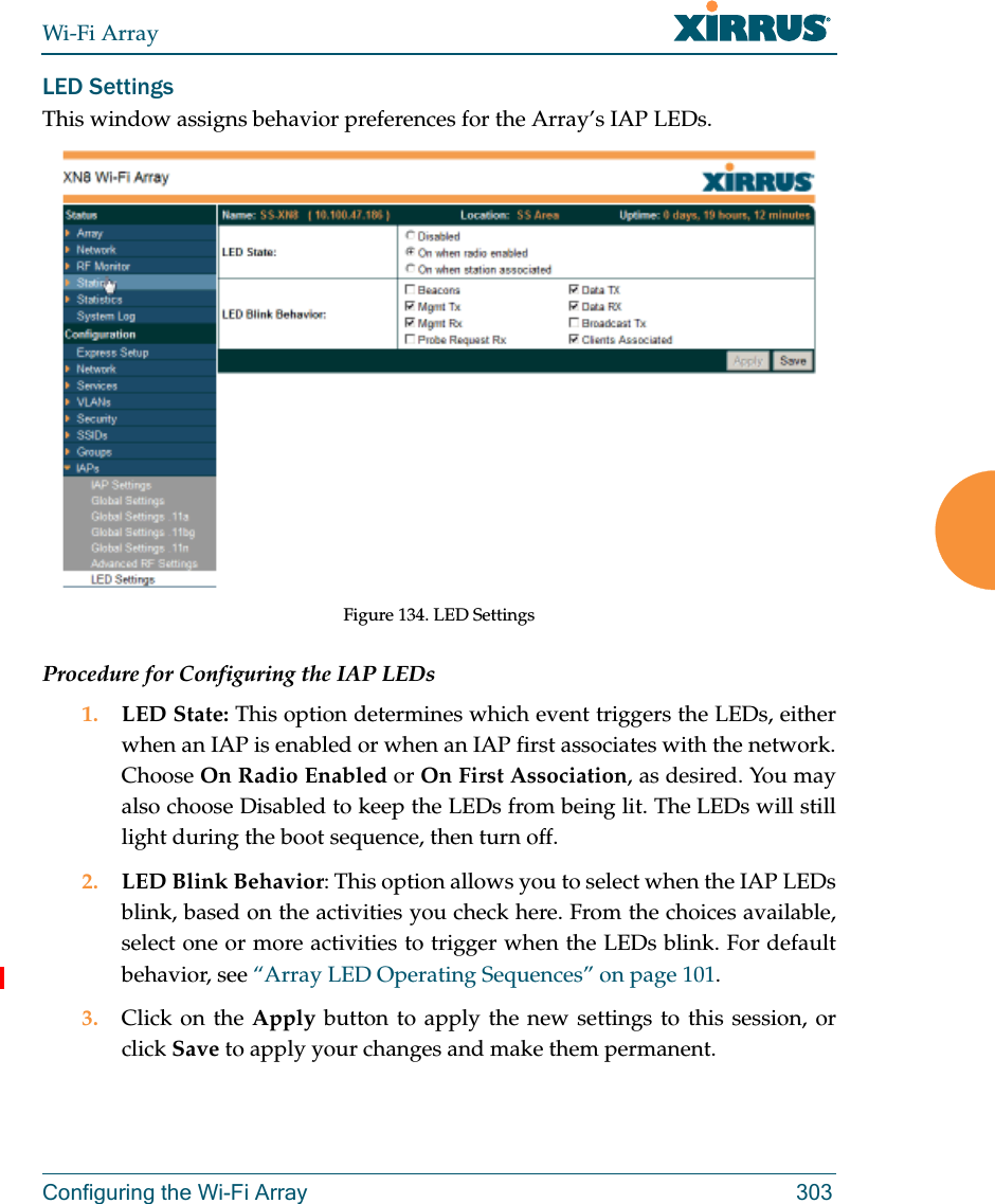 Wi-Fi ArrayConfiguring the Wi-Fi Array 303LED SettingsThis window assigns behavior preferences for the Array’s IAP LEDs.Figure 134. LED SettingsProcedure for Configuring the IAP LEDs1. LED State: This option determines which event triggers the LEDs, either when an IAP is enabled or when an IAP first associates with the network. Choose On Radio Enabled or On First Association, as desired. You may also choose Disabled to keep the LEDs from being lit. The LEDs will still light during the boot sequence, then turn off. 2. LED Blink Behavior: This option allows you to select when the IAP LEDs blink, based on the activities you check here. From the choices available, select one or more activities to trigger when the LEDs blink. For default behavior, see “Array LED Operating Sequences” on page 101.3. Click on the Apply button to apply the new settings to this session, or click Save to apply your changes and make them permanent.