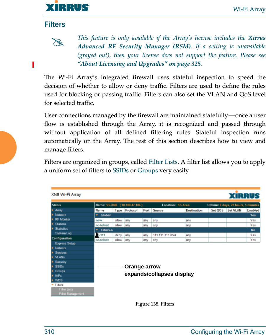 Wi-Fi Array310 Configuring the Wi-Fi ArrayFiltersThe Wi-Fi Array’s integrated firewall uses stateful inspection to speed the decision of whether to allow or deny traffic. Filters are used to define the rules used for blocking or passing traffic. Filters can also set the VLAN and QoS level for selected traffic. User connections managed by the firewall are maintained statefully — once a user flow is established through the Array, it is recognized and passed through without application of all defined filtering rules. Stateful inspection runs automatically on the Array. The rest of this section describes how to view and manage filters.Filters are organized in groups, called Filter Lists. A filter list allows you to apply a uniform set of filters to SSIDs or Groups very easily. Figure 138. FiltersThis feature is only available if the Array’s license includes the Xirrus Advanced RF Security Manager (RSM). If a setting is unavailable (grayed out), then your license does not support the feature. Please see “About Licensing and Upgrades” on page 325.Orange arrow expands/collapses display