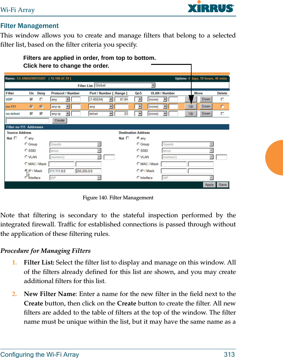Wi-Fi ArrayConfiguring the Wi-Fi Array 313Filter Management This window allows you to create and manage filters that belong to a selected filter list, based on the filter criteria you specify. Figure 140. Filter ManagementNote that filtering is secondary to the stateful inspection performed by the integrated firewall. Traffic for established connections is passed through without the application of these filtering rules.Procedure for Managing Filters1. Filter List: Select the filter list to display and manage on this window. All of the filters already defined for this list are shown, and you may create additional filters for this list.2. New Filter Name: Enter a name for the new filter in the field next to the Create button, then click on the Create button to create the filter. All new filters are added to the table of filters at the top of the window. The filter name must be unique within the list, but it may have the same name as a Filters are applied in order, from top to bottom. Click here to change the order. 
