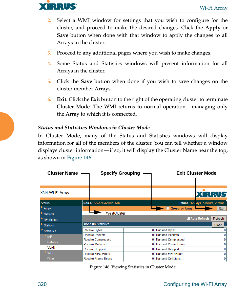 Wi-Fi Array320 Configuring the Wi-Fi Array2. Select a WMI window for settings that you wish to configure for the cluster, and proceed to make the desired changes. Click the Apply or Save button when done with that window to apply the changes to all Arrays in the cluster.3. Proceed to any additional pages where you wish to make changes. 4. Some Status and Statistics windows will present information for all Arrays in the cluster. 5. Click the Save button when done if you wish to save changes on the cluster member Arrays.6. Exit: Click the Exit button to the right of the operating cluster to terminate Cluster Mode. The WMI returns to normal operation — managing only the Array to which it is connected. Status and Statistics Windows in Cluster ModeIn Cluster Mode, many of the Status and Statistics windows will display information for all of the members of the cluster. You can tell whether a window displays cluster information — if so, it will display the Cluster Name near the top, as shown in Figure 146. Figure 146. Viewing Statistics in Cluster ModeCluster Name Specify Grouping Exit Cluster Mode