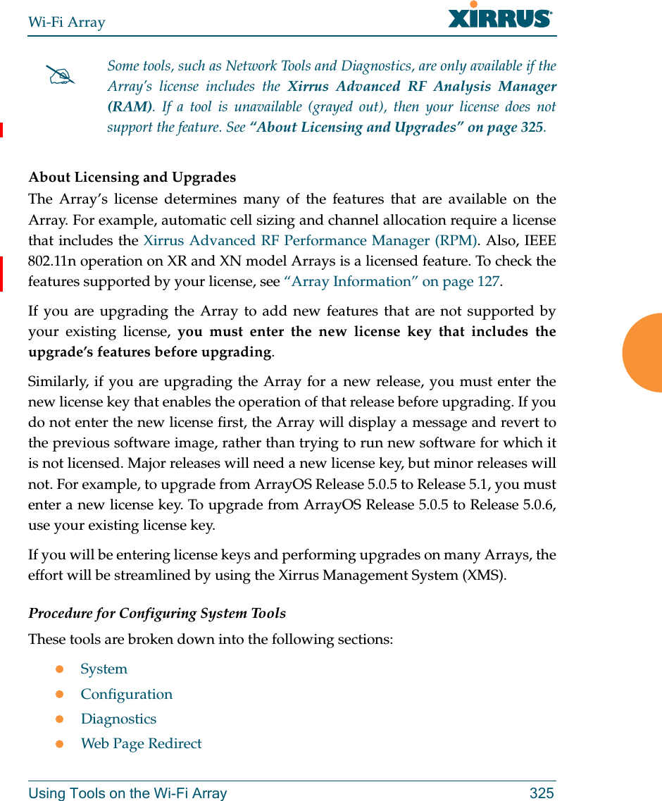 Wi-Fi ArrayUsing Tools on the Wi-Fi Array 325About Licensing and UpgradesThe Array’s license determines many of the features that are available on the Array. For example, automatic cell sizing and channel allocation require a license that includes the Xirrus Advanced RF Performance Manager (RPM). Also, IEEE 802.11n operation on XR and XN model Arrays is a licensed feature. To check the features supported by your license, see “Array Information” on page 127.If you are upgrading the Array to add new features that are not supported by your existing license, you must enter the new license key that includes the upgrade’s features before upgrading. Similarly, if you are upgrading the Array for a new release, you must enter the new license key that enables the operation of that release before upgrading. If you do not enter the new license first, the Array will display a message and revert to the previous software image, rather than trying to run new software for which it is not licensed. Major releases will need a new license key, but minor releases will not. For example, to upgrade from ArrayOS Release 5.0.5 to Release 5.1, you must enter a new license key. To upgrade from ArrayOS Release 5.0.5 to Release 5.0.6, use your existing license key.If you will be entering license keys and performing upgrades on many Arrays, the effort will be streamlined by using the Xirrus Management System (XMS). Procedure for Configuring System ToolsThese tools are broken down into the following sections:SystemConfigurationDiagnosticsWeb Page RedirectSome tools, such as Network Tools and Diagnostics, are only available if the Array’s license includes the Xirrus Advanced RF Analysis Manager (RAM). If a tool is unavailable (grayed out), then your license does not support the feature. See “About Licensing and Upgrades” on page 325.