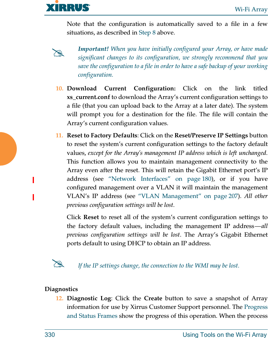 Wi-Fi Array330 Using Tools on the Wi-Fi ArrayNote that the configuration is automatically saved to a file in a few situations, as described in Step 8 above.  10. Download Current Configuration: Click on the link titled xs_current.conf to download the Array’s current configuration settings to a file (that you can upload back to the Array at a later date). The system will prompt you for a destination for the file. The file will contain the Array’s current configuration values.11. Reset to Factory Defaults: Click on the Reset/Preserve IP Settings button to reset the system’s current configuration settings to the factory default values, except for the Array’s management IP address which is left unchanged. This function allows you to maintain management connectivity to the Array even after the reset. This will retain the Gigabit Ethernet port’s IP address (see “Network Interfaces” on page 180), or if you have configured management over a VLAN it will maintain the management VLAN’s IP address (see “VLAN Management” on page 207).  All other previous configuration settings will be lost.Click Reset to reset all of the system’s current configuration settings to the factory default values, including the management IP address — all previous configuration settings will be lost. The Array’s Gigabit Ethernet ports default to using DHCP to obtain an IP address.  Diagnostics12. Diagnostic Log: Click the Create button to save a snapshot of Array information for use by Xirrus Customer Support personnel. The Progress and Status Frames show the progress of this operation. When the process Important! When you have initially configured your Array, or have made significant changes to its configuration, we strongly recommend that you save the configuration to a file in order to have a safe backup of your working configuration.If the IP settings change, the connection to the WMI may be lost.