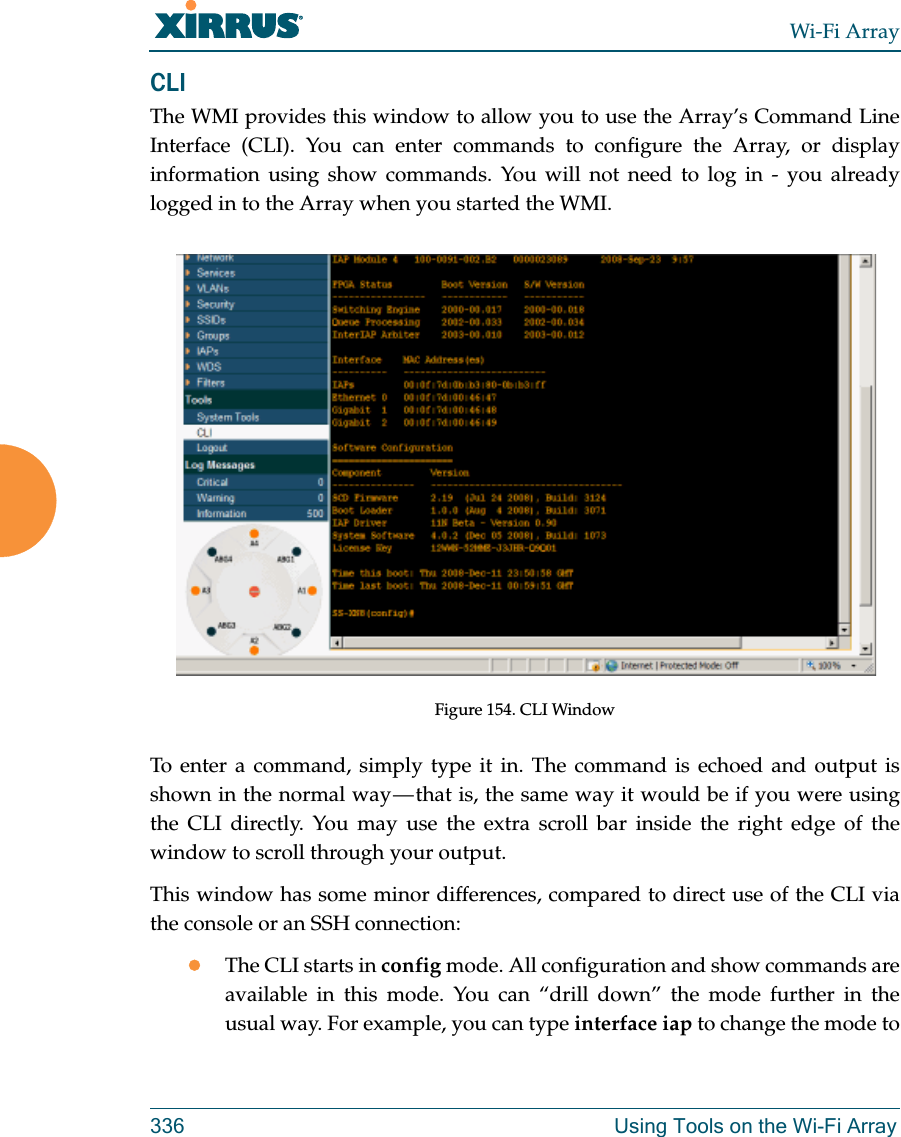 Wi-Fi Array336 Using Tools on the Wi-Fi ArrayCLI The WMI provides this window to allow you to use the Array’s Command Line Interface (CLI). You can enter commands to configure the Array, or display information using show commands. You will not need to log in - you already logged in to the Array when you started the WMI.Figure 154. CLI WindowTo enter a command, simply type it in. The command is echoed and output is shown in the normal way — that is, the same way it would be if you were using the CLI directly. You may use the extra scroll bar inside the right edge of the window to scroll through your output. This window has some minor differences, compared to direct use of the CLI via the console or an SSH connection:The CLI starts in config mode. All configuration and show commands are available in this mode. You can “drill down” the mode further in the usual way. For example, you can type interface iap to change the mode to 