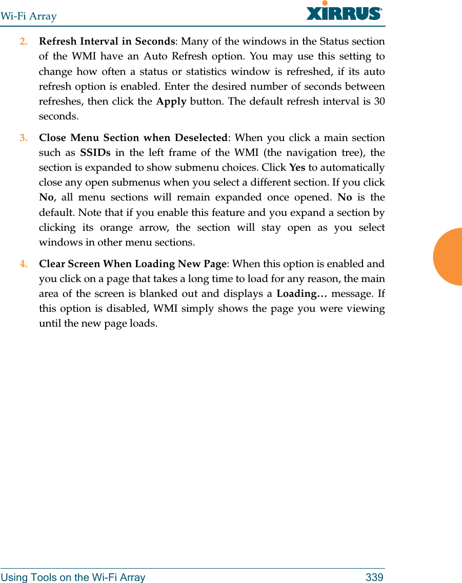 Wi-Fi ArrayUsing Tools on the Wi-Fi Array 3392. Refresh Interval in Seconds: Many of the windows in the Status section of the WMI have an Auto Refresh option. You may use this setting to change how often a status or statistics window is refreshed, if its auto refresh option is enabled. Enter the desired number of seconds between refreshes, then click the Apply button. The default refresh interval is 30 seconds. 3. Close Menu Section when Deselected: When you click a main section such as SSIDs in the left frame of the WMI (the navigation tree), the section is expanded to show submenu choices. Click Yes to automatically close any open submenus when you select a different section. If you click No, all menu sections will remain expanded once opened. No is the default. Note that if you enable this feature and you expand a section by clicking its orange arrow, the section will stay open as you select windows in other menu sections. 4. Clear Screen When Loading New Page: When this option is enabled and you click on a page that takes a long time to load for any reason, the main area of the screen is blanked out and displays a Loading… message. If this option is disabled, WMI simply shows the page you were viewing until the new page loads. 