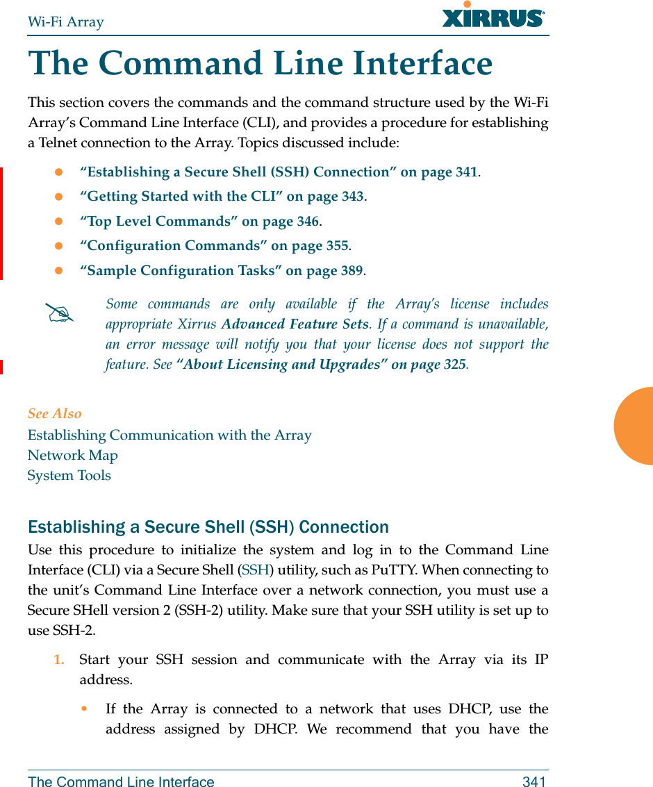 Wi-Fi ArrayThe Command Line Interface 341The Command Line InterfaceThis section covers the commands and the command structure used by the Wi-Fi Array’s Command Line Interface (CLI), and provides a procedure for establishing a Telnet connection to the Array. Topics discussed include: “Establishing a Secure Shell (SSH) Connection” on page 341.“Getting Started with the CLI” on page 343.“Top Level Commands” on page 346.“Configuration Commands” on page 355.“Sample Configuration Tasks” on page 389.See AlsoEstablishing Communication with the ArrayNetwork MapSystem ToolsEstablishing a Secure Shell (SSH) ConnectionUse this procedure to initialize the system and log in to the Command Line Interface (CLI) via a Secure Shell (SSH) utility, such as PuTTY. When connecting to the unit’s Command Line Interface over a network connection, you must use a Secure SHell version 2 (SSH-2) utility. Make sure that your SSH utility is set up to use SSH-2. 1. Start your SSH session and communicate with the Array via its IP address. •If the Array is connected to a network that uses DHCP, use the address assigned by DHCP. We recommend that you have the Some commands are only available if the Array’s license includes appropriate Xirrus Advanced Feature Sets. If a command is unavailable, an error message will notify you that your license does not support the feature. See “About Licensing and Upgrades” on page 325.